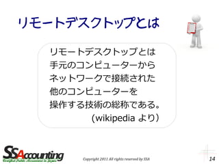 リモートデスクトップとは

  リモートデスクトップとは
  手元のコンピューターから
  ネットワークで接続された
  他のコンピューターを
  操作する技術の総称である。
       (wikipedia より）



       Copyright 2011 All rights reserved by SSA   14
 
