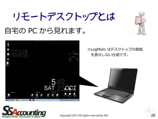 リモートデスクトップとは
自宅の PC から見れます。

                                ※LogMeIn はデスクトップの壁紙
                                　を表示しない仕組です。




         Copyright 2011 All rights reserved by SSA    16
 