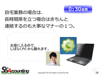 0:30am
自宅業務の場合は、
長時間席を立つ場合はきちんと
連絡するのも大事なマナーの１つ。



 お昼に入るので、
 しばらく PC から離れます。




           Copyright 2011 All rights reserved by SSA            18
 