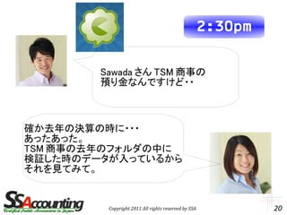 2:30pm

        Sawada さん TSM 商事の
        預り金なんですけど・・



確か去年の決算の時に・・・
あったあった。
TSM 商事の去年のフォルダの中に
検証した時のデータが入っているから
それを見てみて。


         Copyright 2011 All rights reserved by SSA            20
 