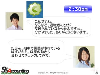 2:30pm

       これですね。
       なるほど、退職者の分が
       反映されていなかったんですね。
       分かりました、ありがとうございます。



たぶん、期中で調整がされている
はずだから、口座の動きも
合わせてチェックしてみて。



        Copyright 2011 All rights reserved by SSA            21
 