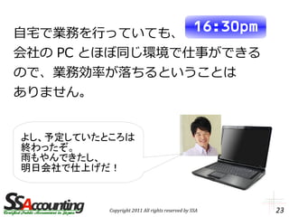 自宅で業務を行っていても、 16:30pm
会社の PC とほぼ同じ環境で仕事ができる
ので、業務効率が落ちるということは
ありません。


よし、予定していたところは
終わったぞ。
雨もやんできたし、
明日会社で仕上げだ！


          Copyright 2011 All rights reserved by SSA   23
 