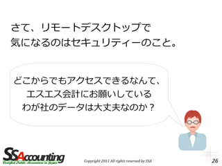 さて、リモートデスクトップで
気になるのはセキュリティーのこと。


どこからでもアクセスできるなんて、
  エスエス会計にお願いしている
 わが社のデータは大丈夫なのか？




       Copyright 2011 All rights reserved by SSA   26
 