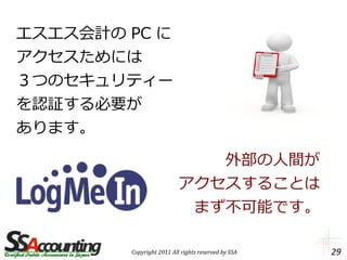 エスエス会計の PC に
アクセスためには
３つのセキュリティー
を認証する必要が
あります。

                             外部の人間が
                          アクセスすることは
                           まず不可能です。

        Copyright 2011 All rights reserved by SSA   29
 