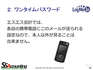 ２．ワンタイムパスワード

エスエス会計では、
各自の携帯電話にこのメールが送られる
設定なので、本人以外が見ることは
出来ません。




      Copyright 2011 All rights reserved by SSA   32
 