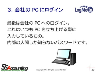 ３．会社の PC にログイン

最後は会社の PC へのログイン。
これはいつも PC を立ち上げる際に
入力しているもの。
内部の人間しか知らないパスワードです。




       Copyright 2011 All rights reserved by SSA   33
 
