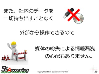 また、社内のデータを
一切持ち出すことなく

   外部から操作できるので


      媒体の紛失による情報漏洩
        の心配もありません。

      Copyright 2011 All rights reserved by SSA   39
 
