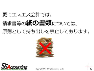 更にエスエス会計では、
請求書等の紙の書類については、
原則として持ち出しを禁止しております。




       Copyright 2011 All rights reserved by SSA   41
 