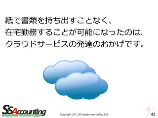 紙で書類を持ち出すことなく、
在宅勤務することが可能になったのは、
クラウドサービスの発達のおかげです。




      Copyright 2011 All rights reserved by SSA   42
 