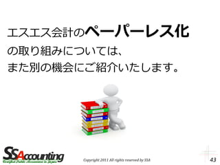 エスエス会計のペーパーレス化
の取り組みについては、
また別の機会にご紹介いたします。




      Copyright 2011 All rights reserved by SSA   43
 