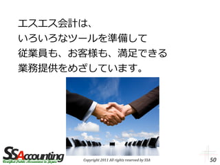 エスエス会計は、
いろいろなツールを準備して
従業員も、お客様も、満足できる
業務提供をめざしています。




      Copyright 2011 All rights reserved by SSA   50
 