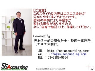 【ご注意】
このスライドの内容はエスエス会計が
分かりやすくまとめたものです。
個別の事情により手続きが
変わる場合がありますので、
よくご自身で確認の上、作業してください。

Powered by
坂上信一郎公認会計士・税理士事務所
（エスエス会計）

　 URL ： http://ss-accounting.com/
　 MAIL ： info@ss-accounting.com
　 TEL : 03-3382-0664


 Copyright 2011 All rights reserved by SSA   52
 