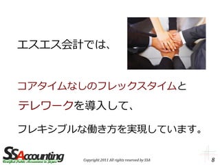 エスエス会計では、


コアタイムなしのフレックスタイムと

テレワークを導入して、

フレキシブルな働き方を実現しています。

      Copyright 2011 All rights reserved by SSA   8
 