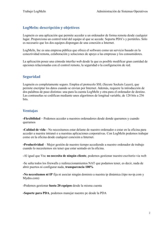 Trabajo LogMeIn                                          Administración de Sistemas Operativos




LogMeIn: descripción y objetivos

Logmein es una aplicación que permite acceder a un ordenador de forma remota desde cualquier
lugar. Proporciona un control total del equipo al que se accede. Soporta PDA’s y portátiles. Sólo
es necesario que los dos equipos dispongan de una conexión a Internet.

LogMeIn, Inc es una empresa pública que ofrece el software como un servicio basado en la
conectividad remota, colaboración y soluciones de apoyo a las empresas y los consumidores.

La aplicación posee una cómoda interfaz web desde la que es posible modificar gran cantidad de
opciones relacionadas con el control remoto, la seguridad o la configuración de red.


Seguridad
Logmein es completamente seguro. Emplea el protocolo SSL (Secure Sockets Layer), que
permite encriptar los datos cuando se envían por Internet. Además, requiere la introducción de
dos palabras de paso distintas: una para la cuenta LogMeIn y otra para el ordenador de destino.
Las contraseñas se codifican mediante unos algoritmos de longitud variable, de 128 bits a 256
bits.


Ventajas

-Flexibilidad – Podemos acceder a nuestros ordenadores desde donde queramos y cuando
queramos

-Calidad de vida - No necesitamos estar delante de nuestro ordenador o estar en la oficina para
acceder a nuestra intranet o a nuestras aplicaciones corporativas. Con LogMeIn podemos trabajar
como en la oficina desde cualquier conexión a Internet.

-Productividad – Mejor gestión de nuestro tiempo accediendo a nuestro ordenador de trabajo
cuando lo necesitemos sin tener que estar sentado en la oficina.

-Al igual que Vnc no necesita de ningún cliente, podemos gestionar nuestro escritorio via web

-Se salta todos los firewalls y redireccionamientos NAT que podamos tener, es decir, nada de
abrir puertos ni configurar nada, transparencia 100%

-No necesitamos ni IP fija ni asociar ningún dominio a nuestra ip dinámica (tipo no-ip.com y
Mydns.com)

-Podemos gestionar hasta 20 equipos desde la misma cuenta

-Soporte para PDA, podemos manejar nuestro pc desde la PDA




                                                                                                    2
 