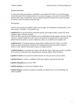 Trabajo LogMeIn                                         Administración de Sistemas Operativos


Inconvenientes

La única desventaja que podemos contemplar es que después de 30 días se nos acaba nuestra
versión de prueba. Pero automáticamente, si no queremos pagar, se nos activa la cuenta FREE y
podemos hacer todo normalmente, pero con algunas pequeñas limitaciones como por ejemplo;
no tenemos sonido ni tampoco drag and drop.

Versiones

Existen varios productos LogMeIn, algunos son de pago, otros dedicados a profesionales y otros
para usuarios “normales”. Los productos son:

LogMeIn Free es una herramienta totalmente gratuita, para poder acceder a nuestro PC desde
cualquier lugar y momento deseado.
Dentro de todas estas funciones logMeIn te da la posibilidad de probar algunas versiones de pago
y provee a usuarios finales de acceso remoto con opciones de transferencia de audio remoto,
administración de archivos, acceso a impresora remota, etc. mediante un navegador web.

LogMeIn Pro2. Al instalarlo podemos elegir probar LogMeIn Pro2 por 30 días. Con Pro2
puedes escuchar remotamente sonidos de la computadora que hemos accedido, transferir
archivos a ella, imprimir documentos remotos en impresora local.

LogMeIn Ignition es un paquete de software del lado del cliente usado para acceder a LogMeIn
sin el uso de un explorador web. Disponible para Android, iPhone, iPad y Windows.

LogMeIn Central es una consola de administración vía web que provee acceso remoto

LogMeIn Rescue es similar a LogMeIn Central pero dirigido a personal de help desk

LogMeIn Hamachi provee acceso VPN

LogMeIn Backup sirve para hacer respaldos online

LogMeIn Express te permite compartir tu pantalla con alguien más, sin la necesidad de una
cuenta LogMeIn.




                                                                                                   3
 