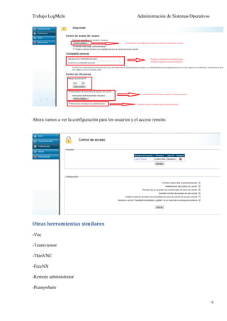 Trabajo LogMeIn                                         Administración de Sistemas Operativos




Ahora vamos a ver la configuración para los usuarios y el acceso remoto:




Otras herramientas similares
-Vnc

-Teamviewer

-ThinVNC

-FreeNX

-Remote administrator

-Pcanywhere


                                                                                                9
 