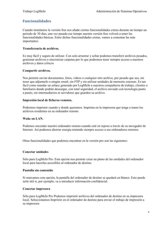 Trabajo LogMeIn                                           Administración de Sistemas Operativos


Funcionalidades

Cuando instalamos la versión free nos añade ciertas funcionalidades extras durante un tiempo un
periodo de 30 días, una vez pasado ese tiempo nuestra versión free volverá a tener las
funcionalidades básicas. Entre dichas funcionalidades extras, vamos a comentar las más
importantes:

Transferencia de archivos.

Es muy fácil y seguro de utilizar. Con solo arrastrar y soltar podemos transferir archivos pesados,
gestionar archivos o sincronizar carpetas por lo que podremos tener siempre acceso a nuestros
archivos y datos críticos

Compartir archivos.

Nos permite enviar documentos, fotos, videos o cualquier otro archive, por pesado que sea, sin
tener que adjuntarlo a ningún email, sin FTP y sin utilizar unidades de memoria externas. Es tan
fácil como mandar un enlace generado por LogMeIn a nuestros compañeros de trabajo, clientes o
familiares donde podrán descargar, con total seguridad, el archivo enviado con tecnología punto
a punto, sin intermediarios ni servidores que guarden su archivo.

Impresión local de ficheros remotos.

Podremos imprimir cuando y donde queramos. Imprima en la impresora que tenga a mano los
archivos residentes en su ordenador remoto.

Wake on LAN.

Podemos encender nuestro ordenador remoto cuando esté en reposo a través de su navegador de
Internet. Así podemos ahorrar energía teniendo siempre acceso a sus ordenadores remotos.


Otras funcionalidades que podemos encontrar en la versión pro son las siguientes:


Conectar unidades

Sólo para LogMeIn Pro. Esta opción nos permite crear un plano de las unidades del ordenador
local para hacerlas accesibles al ordenador de destino.

Pantalla sin contenido

Si marcamos esta opción, la pantalla del ordenador de destino se quedará en blanco. Esto puede
serle útil si, por ejemplo, va a introducir información confidencial.

Conectar impresora

Sólo para LogMeIn Pro Podemos imprimir archivos del ordenador de destino en su impresora
local. Seleccionamos Imprimir en el ordenador de destino para enviar el trabajo de impresión a
su impresora

                                                                                                      4
 