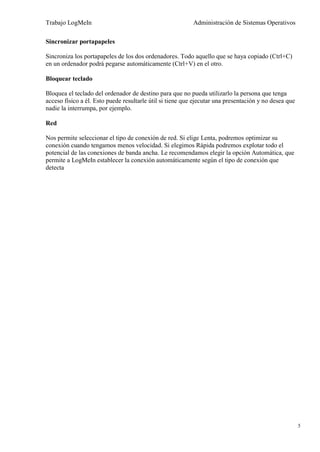 Trabajo LogMeIn                                            Administración de Sistemas Operativos

Sincronizar portapapeles

Sincroniza los portapapeles de los dos ordenadores. Todo aquello que se haya copiado (Ctrl+C)
en un ordenador podrá pegarse automáticamente (Ctrl+V) en el otro.

Bloquear teclado

Bloquea el teclado del ordenador de destino para que no pueda utilizarlo la persona que tenga
acceso físico a él. Esto puede resultarle útil si tiene que ejecutar una presentación y no desea que
nadie la interrumpa, por ejemplo.

Red

Nos permite seleccionar el tipo de conexión de red. Si elige Lenta, podremos optimizar su
conexión cuando tengamos menos velocidad. Si elegimos Rápida podremos explotar todo el
potencial de las conexiones de banda ancha. Le recomendamos elegir la opción Automática, que
permite a LogMeIn establecer la conexión automáticamente según el tipo de conexión que
detecta




                                                                                                       5
 