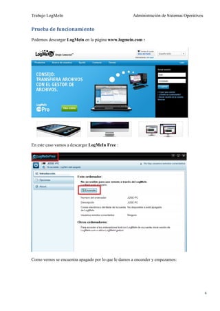 Trabajo LogMeIn                                     Administración de Sistemas Operativos


Prueba de funcionamiento

Podemos descargar LogMein en la página www.logmein.com :




En este caso vamos a descargar LogMeIn Free :




Como vemos se encuentra apagado por lo que le damos a encender y empezamos:




                                                                                            6
 