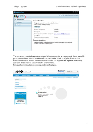 Trabajo LogMeIn                                       Administración de Sistemas Operativos




Y se encuentra conectado y como vemos en la imagen anterior se encuentra de forma accesible
para conectarnos de manera remota desde otro ordenador, desde el móvil o desde un iPad.
Para conectarnos de manera remota debemos acceder a la página www.logmein.com desde
cualquier dispositivo de los comentados anteriormente.
Para que funcione debemos estar registrados en la página.




                                                                                              7
 