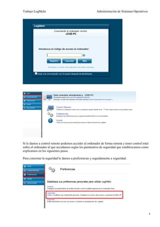 Trabajo LogMeIn                                         Administración de Sistemas Operativos




Si le damos a control remoto podemos acceder al ordenador de forma remota y tener control total
sobre el ordenador al que accedamos según los parámetros de seguridad que establezcamos como
explicamos en los siguientes pasos.

Para concretar la seguridad le damos a preferencias y seguidamente a seguridad:




                                                                                                  8
 