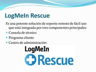 LogMeIn Rescue
Es una potente solución de soporte remoto de fácil uso
  que está integrada por tres componentes principales:
 Consola de técnico
 Programa cliente
 Centro de administración
 