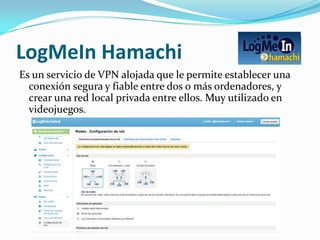 LogMeIn Hamachi
Es un servicio de VPN alojada que le permite establecer una
  conexión segura y fiable entre dos o más ordenadores, y
  crear una red local privada entre ellos. Muy utilizado en
  videojuegos.
 