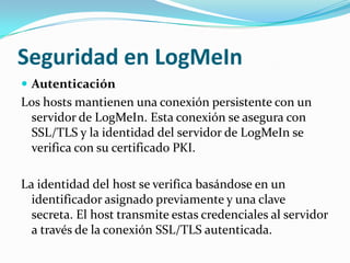Seguridad en LogMeIn
 Autenticación
Los hosts mantienen una conexión persistente con un
 servidor de LogMeIn. Esta conexión se asegura con
 SSL/TLS y la identidad del servidor de LogMeIn se
 verifica con su certificado PKI.

La identidad del host se verifica basándose en un
  identificador asignado previamente y una clave
  secreta. El host transmite estas credenciales al servidor
  a través de la conexión SSL/TLS autenticada.
 