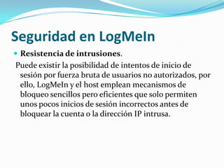 Seguridad en LogMeIn
 Resistencia de intrusiones.
Puede existir la posibilidad de intentos de inicio de
 sesión por fuerza bruta de usuarios no autorizados, por
 ello, LogMeIn y el host emplean mecanismos de
 bloqueo sencillos pero eficientes que solo permiten
 unos pocos inicios de sesión incorrectos antes de
 bloquear la cuenta o la dirección IP intrusa.
 
