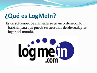 ¿Qué es LogMeIn?
Es un software que al instalarse en un ordenador lo
 habilita para que pueda ser accedida desde cualquier
 lugar del mundo.
 