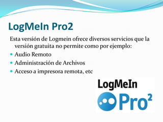 LogMeIn Pro2
Esta versión de Logmein ofrece diversos servicios que la
  versión gratuita no permite como por ejemplo:
 Audio Remoto
 Administración de Archivos
 Acceso a impresora remota, etc
 