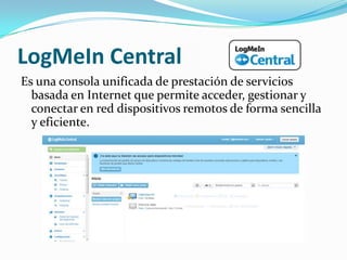 LogMeIn Central
Es una consola unificada de prestación de servicios
  basada en Internet que permite acceder, gestionar y
  conectar en red dispositivos remotos de forma sencilla
  y eficiente.
 