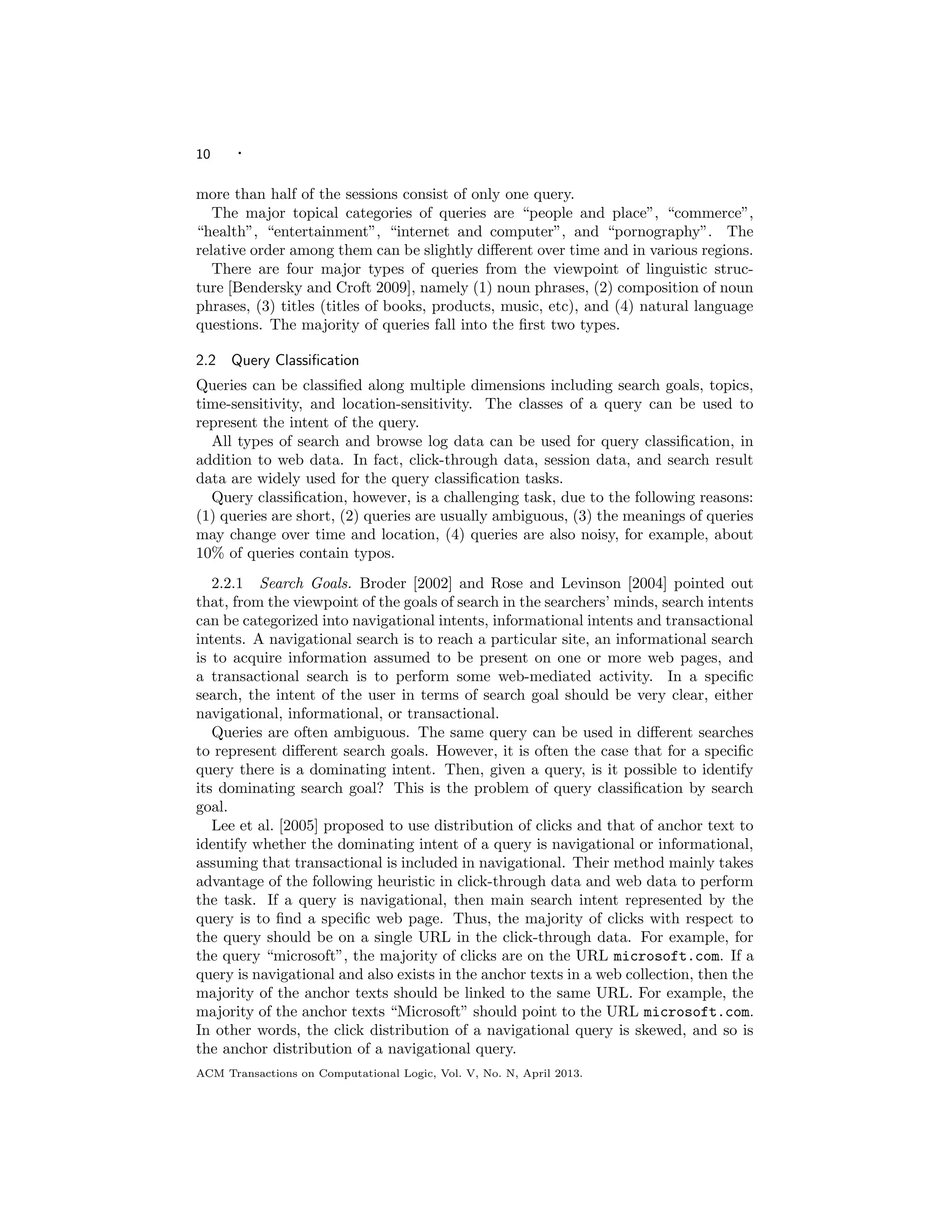 10 ·
more than half of the sessions consist of only one query.
The major topical categories of queries are “people and place”, “commerce”,
“health”, “entertainment”, “internet and computer”, and “pornography”. The
relative order among them can be slightly diﬀerent over time and in various regions.
There are four major types of queries from the viewpoint of linguistic struc-
ture [Bendersky and Croft 2009], namely (1) noun phrases, (2) composition of noun
phrases, (3) titles (titles of books, products, music, etc), and (4) natural language
questions. The majority of queries fall into the ﬁrst two types.
2.2 Query Classiﬁcation
Queries can be classiﬁed along multiple dimensions including search goals, topics,
time-sensitivity, and location-sensitivity. The classes of a query can be used to
represent the intent of the query.
All types of search and browse log data can be used for query classiﬁcation, in
addition to web data. In fact, click-through data, session data, and search result
data are widely used for the query classiﬁcation tasks.
Query classiﬁcation, however, is a challenging task, due to the following reasons:
(1) queries are short, (2) queries are usually ambiguous, (3) the meanings of queries
may change over time and location, (4) queries are also noisy, for example, about
10% of queries contain typos.
2.2.1 Search Goals. Broder [2002] and Rose and Levinson [2004] pointed out
that, from the viewpoint of the goals of search in the searchers’ minds, search intents
can be categorized into navigational intents, informational intents and transactional
intents. A navigational search is to reach a particular site, an informational search
is to acquire information assumed to be present on one or more web pages, and
a transactional search is to perform some web-mediated activity. In a speciﬁc
search, the intent of the user in terms of search goal should be very clear, either
navigational, informational, or transactional.
Queries are often ambiguous. The same query can be used in diﬀerent searches
to represent diﬀerent search goals. However, it is often the case that for a speciﬁc
query there is a dominating intent. Then, given a query, is it possible to identify
its dominating search goal? This is the problem of query classiﬁcation by search
goal.
Lee et al. [2005] proposed to use distribution of clicks and that of anchor text to
identify whether the dominating intent of a query is navigational or informational,
assuming that transactional is included in navigational. Their method mainly takes
advantage of the following heuristic in click-through data and web data to perform
the task. If a query is navigational, then main search intent represented by the
query is to ﬁnd a speciﬁc web page. Thus, the majority of clicks with respect to
the query should be on a single URL in the click-through data. For example, for
the query “microsoft”, the majority of clicks are on the URL microsoft.com. If a
query is navigational and also exists in the anchor texts in a web collection, then the
majority of the anchor texts should be linked to the same URL. For example, the
majority of the anchor texts “Microsoft” should point to the URL microsoft.com.
In other words, the click distribution of a navigational query is skewed, and so is
the anchor distribution of a navigational query.
ACM Transactions on Computational Logic, Vol. V, No. N, April 2013.
 