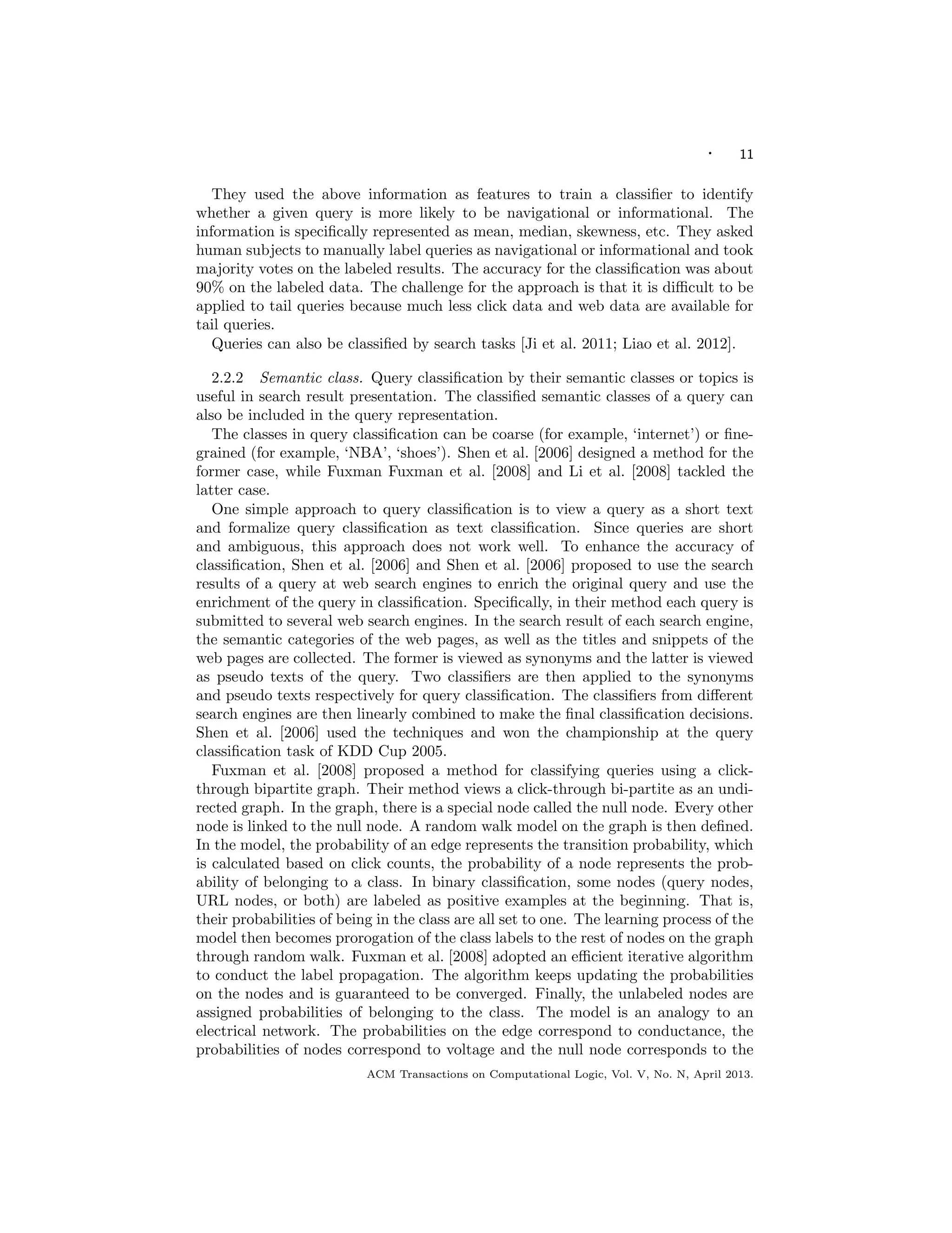 · 11
They used the above information as features to train a classiﬁer to identify
whether a given query is more likely to be navigational or informational. The
information is speciﬁcally represented as mean, median, skewness, etc. They asked
human subjects to manually label queries as navigational or informational and took
majority votes on the labeled results. The accuracy for the classiﬁcation was about
90% on the labeled data. The challenge for the approach is that it is diﬃcult to be
applied to tail queries because much less click data and web data are available for
tail queries.
Queries can also be classiﬁed by search tasks [Ji et al. 2011; Liao et al. 2012].
2.2.2 Semantic class. Query classiﬁcation by their semantic classes or topics is
useful in search result presentation. The classiﬁed semantic classes of a query can
also be included in the query representation.
The classes in query classiﬁcation can be coarse (for example, ‘internet’) or ﬁne-
grained (for example, ‘NBA’, ‘shoes’). Shen et al. [2006] designed a method for the
former case, while Fuxman Fuxman et al. [2008] and Li et al. [2008] tackled the
latter case.
One simple approach to query classiﬁcation is to view a query as a short text
and formalize query classiﬁcation as text classiﬁcation. Since queries are short
and ambiguous, this approach does not work well. To enhance the accuracy of
classiﬁcation, Shen et al. [2006] and Shen et al. [2006] proposed to use the search
results of a query at web search engines to enrich the original query and use the
enrichment of the query in classiﬁcation. Speciﬁcally, in their method each query is
submitted to several web search engines. In the search result of each search engine,
the semantic categories of the web pages, as well as the titles and snippets of the
web pages are collected. The former is viewed as synonyms and the latter is viewed
as pseudo texts of the query. Two classiﬁers are then applied to the synonyms
and pseudo texts respectively for query classiﬁcation. The classiﬁers from diﬀerent
search engines are then linearly combined to make the ﬁnal classiﬁcation decisions.
Shen et al. [2006] used the techniques and won the championship at the query
classiﬁcation task of KDD Cup 2005.
Fuxman et al. [2008] proposed a method for classifying queries using a click-
through bipartite graph. Their method views a click-through bi-partite as an undi-
rected graph. In the graph, there is a special node called the null node. Every other
node is linked to the null node. A random walk model on the graph is then deﬁned.
In the model, the probability of an edge represents the transition probability, which
is calculated based on click counts, the probability of a node represents the prob-
ability of belonging to a class. In binary classiﬁcation, some nodes (query nodes,
URL nodes, or both) are labeled as positive examples at the beginning. That is,
their probabilities of being in the class are all set to one. The learning process of the
model then becomes prorogation of the class labels to the rest of nodes on the graph
through random walk. Fuxman et al. [2008] adopted an eﬃcient iterative algorithm
to conduct the label propagation. The algorithm keeps updating the probabilities
on the nodes and is guaranteed to be converged. Finally, the unlabeled nodes are
assigned probabilities of belonging to the class. The model is an analogy to an
electrical network. The probabilities on the edge correspond to conductance, the
probabilities of nodes correspond to voltage and the null node corresponds to the
ACM Transactions on Computational Logic, Vol. V, No. N, April 2013.
 