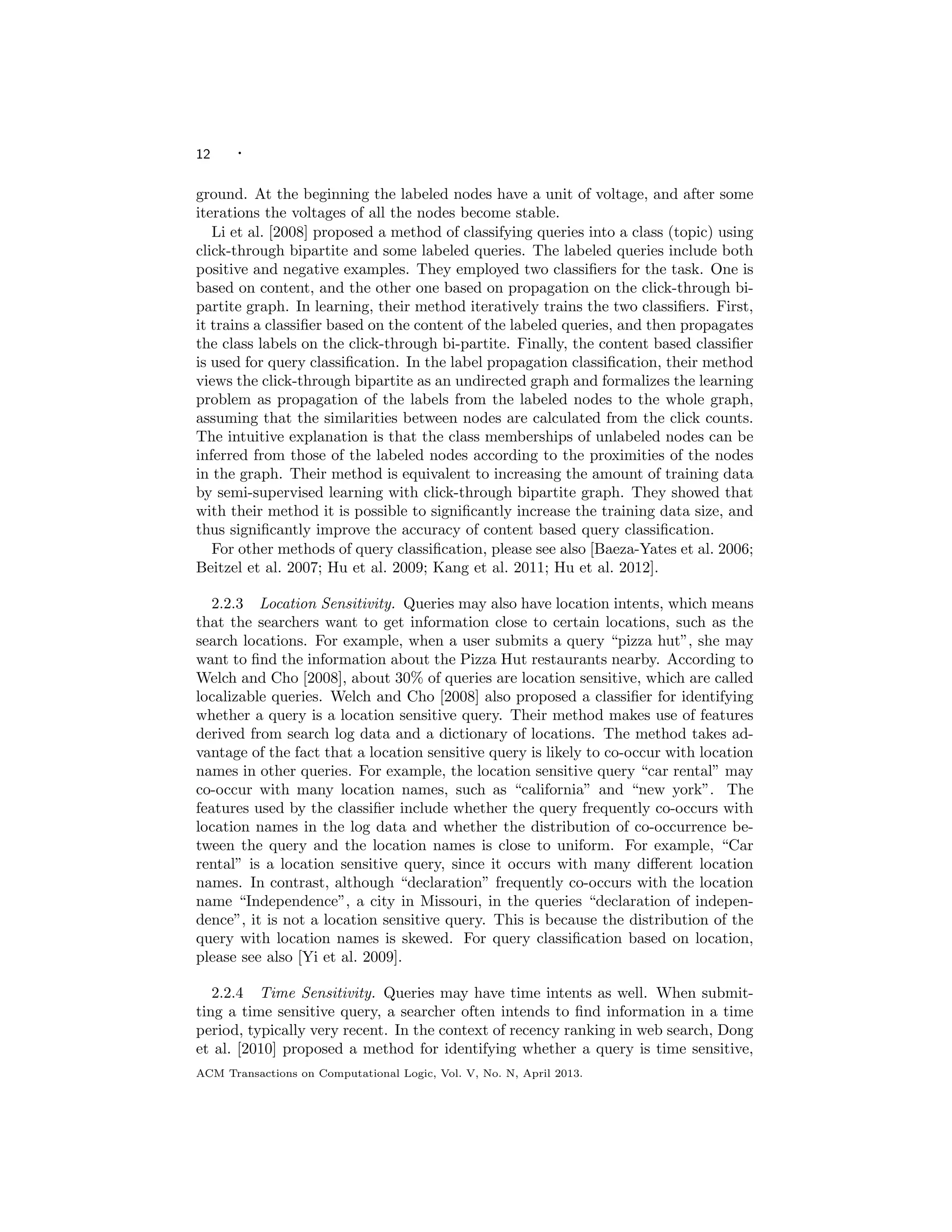 12 ·
ground. At the beginning the labeled nodes have a unit of voltage, and after some
iterations the voltages of all the nodes become stable.
Li et al. [2008] proposed a method of classifying queries into a class (topic) using
click-through bipartite and some labeled queries. The labeled queries include both
positive and negative examples. They employed two classiﬁers for the task. One is
based on content, and the other one based on propagation on the click-through bi-
partite graph. In learning, their method iteratively trains the two classiﬁers. First,
it trains a classiﬁer based on the content of the labeled queries, and then propagates
the class labels on the click-through bi-partite. Finally, the content based classiﬁer
is used for query classiﬁcation. In the label propagation classiﬁcation, their method
views the click-through bipartite as an undirected graph and formalizes the learning
problem as propagation of the labels from the labeled nodes to the whole graph,
assuming that the similarities between nodes are calculated from the click counts.
The intuitive explanation is that the class memberships of unlabeled nodes can be
inferred from those of the labeled nodes according to the proximities of the nodes
in the graph. Their method is equivalent to increasing the amount of training data
by semi-supervised learning with click-through bipartite graph. They showed that
with their method it is possible to signiﬁcantly increase the training data size, and
thus signiﬁcantly improve the accuracy of content based query classiﬁcation.
For other methods of query classiﬁcation, please see also [Baeza-Yates et al. 2006;
Beitzel et al. 2007; Hu et al. 2009; Kang et al. 2011; Hu et al. 2012].
2.2.3 Location Sensitivity. Queries may also have location intents, which means
that the searchers want to get information close to certain locations, such as the
search locations. For example, when a user submits a query “pizza hut”, she may
want to ﬁnd the information about the Pizza Hut restaurants nearby. According to
Welch and Cho [2008], about 30% of queries are location sensitive, which are called
localizable queries. Welch and Cho [2008] also proposed a classiﬁer for identifying
whether a query is a location sensitive query. Their method makes use of features
derived from search log data and a dictionary of locations. The method takes ad-
vantage of the fact that a location sensitive query is likely to co-occur with location
names in other queries. For example, the location sensitive query “car rental” may
co-occur with many location names, such as “california” and “new york”. The
features used by the classiﬁer include whether the query frequently co-occurs with
location names in the log data and whether the distribution of co-occurrence be-
tween the query and the location names is close to uniform. For example, “Car
rental” is a location sensitive query, since it occurs with many diﬀerent location
names. In contrast, although “declaration” frequently co-occurs with the location
name “Independence”, a city in Missouri, in the queries “declaration of indepen-
dence”, it is not a location sensitive query. This is because the distribution of the
query with location names is skewed. For query classiﬁcation based on location,
please see also [Yi et al. 2009].
2.2.4 Time Sensitivity. Queries may have time intents as well. When submit-
ting a time sensitive query, a searcher often intends to ﬁnd information in a time
period, typically very recent. In the context of recency ranking in web search, Dong
et al. [2010] proposed a method for identifying whether a query is time sensitive,
ACM Transactions on Computational Logic, Vol. V, No. N, April 2013.
 