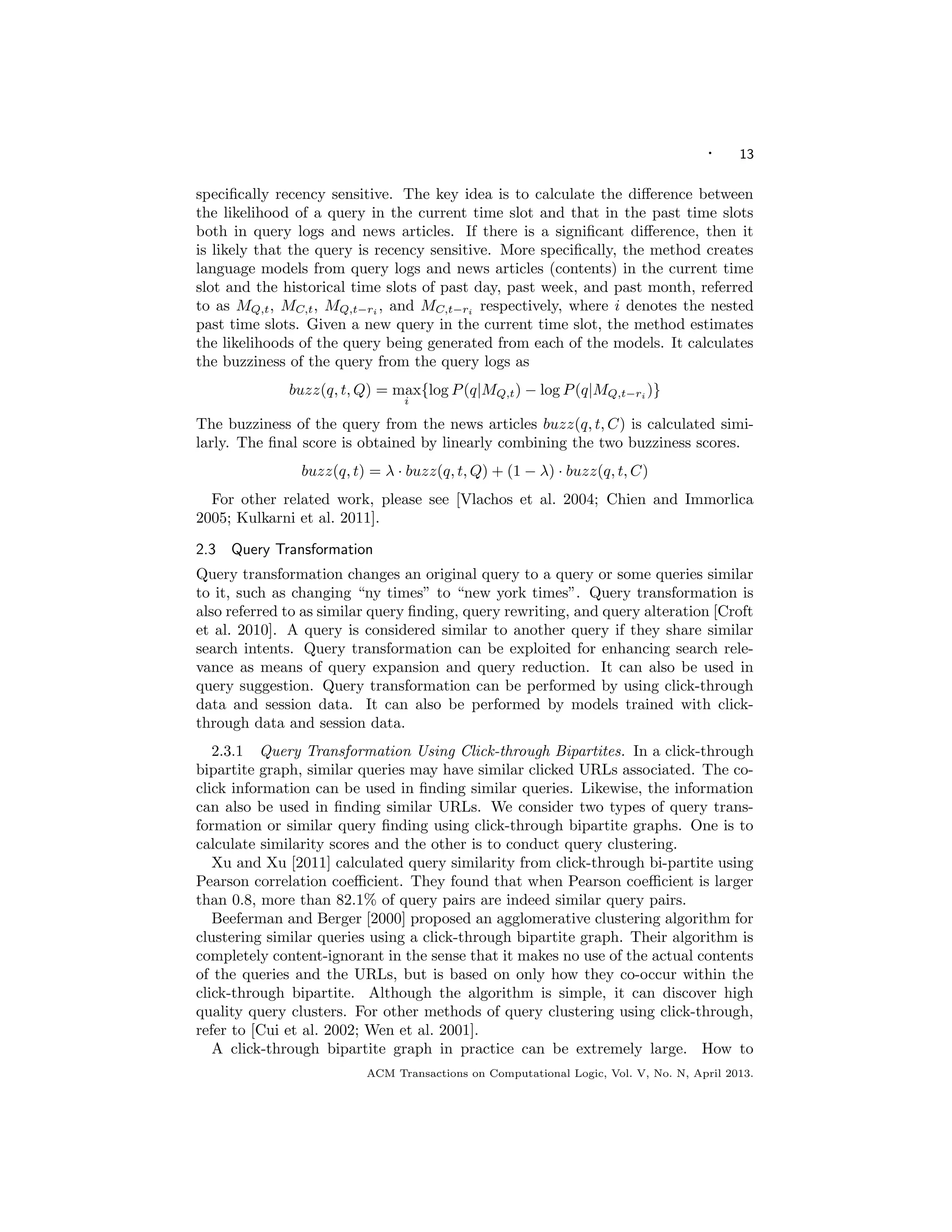 · 13
speciﬁcally recency sensitive. The key idea is to calculate the diﬀerence between
the likelihood of a query in the current time slot and that in the past time slots
both in query logs and news articles. If there is a signiﬁcant diﬀerence, then it
is likely that the query is recency sensitive. More speciﬁcally, the method creates
language models from query logs and news articles (contents) in the current time
slot and the historical time slots of past day, past week, and past month, referred
to as MQ,t, MC,t, MQ,t−ri
, and MC,t−ri
respectively, where i denotes the nested
past time slots. Given a new query in the current time slot, the method estimates
the likelihoods of the query being generated from each of the models. It calculates
the buzziness of the query from the query logs as
buzz(q, t, Q) = max
i
{log P(q|MQ,t) − log P(q|MQ,t−ri
)}
The buzziness of the query from the news articles buzz(q, t, C) is calculated simi-
larly. The ﬁnal score is obtained by linearly combining the two buzziness scores.
buzz(q, t) = λ · buzz(q, t, Q) + (1 − λ) · buzz(q, t, C)
For other related work, please see [Vlachos et al. 2004; Chien and Immorlica
2005; Kulkarni et al. 2011].
2.3 Query Transformation
Query transformation changes an original query to a query or some queries similar
to it, such as changing “ny times” to “new york times”. Query transformation is
also referred to as similar query ﬁnding, query rewriting, and query alteration [Croft
et al. 2010]. A query is considered similar to another query if they share similar
search intents. Query transformation can be exploited for enhancing search rele-
vance as means of query expansion and query reduction. It can also be used in
query suggestion. Query transformation can be performed by using click-through
data and session data. It can also be performed by models trained with click-
through data and session data.
2.3.1 Query Transformation Using Click-through Bipartites. In a click-through
bipartite graph, similar queries may have similar clicked URLs associated. The co-
click information can be used in ﬁnding similar queries. Likewise, the information
can also be used in ﬁnding similar URLs. We consider two types of query trans-
formation or similar query ﬁnding using click-through bipartite graphs. One is to
calculate similarity scores and the other is to conduct query clustering.
Xu and Xu [2011] calculated query similarity from click-through bi-partite using
Pearson correlation coeﬃcient. They found that when Pearson coeﬃcient is larger
than 0.8, more than 82.1% of query pairs are indeed similar query pairs.
Beeferman and Berger [2000] proposed an agglomerative clustering algorithm for
clustering similar queries using a click-through bipartite graph. Their algorithm is
completely content-ignorant in the sense that it makes no use of the actual contents
of the queries and the URLs, but is based on only how they co-occur within the
click-through bipartite. Although the algorithm is simple, it can discover high
quality query clusters. For other methods of query clustering using click-through,
refer to [Cui et al. 2002; Wen et al. 2001].
A click-through bipartite graph in practice can be extremely large. How to
ACM Transactions on Computational Logic, Vol. V, No. N, April 2013.
 