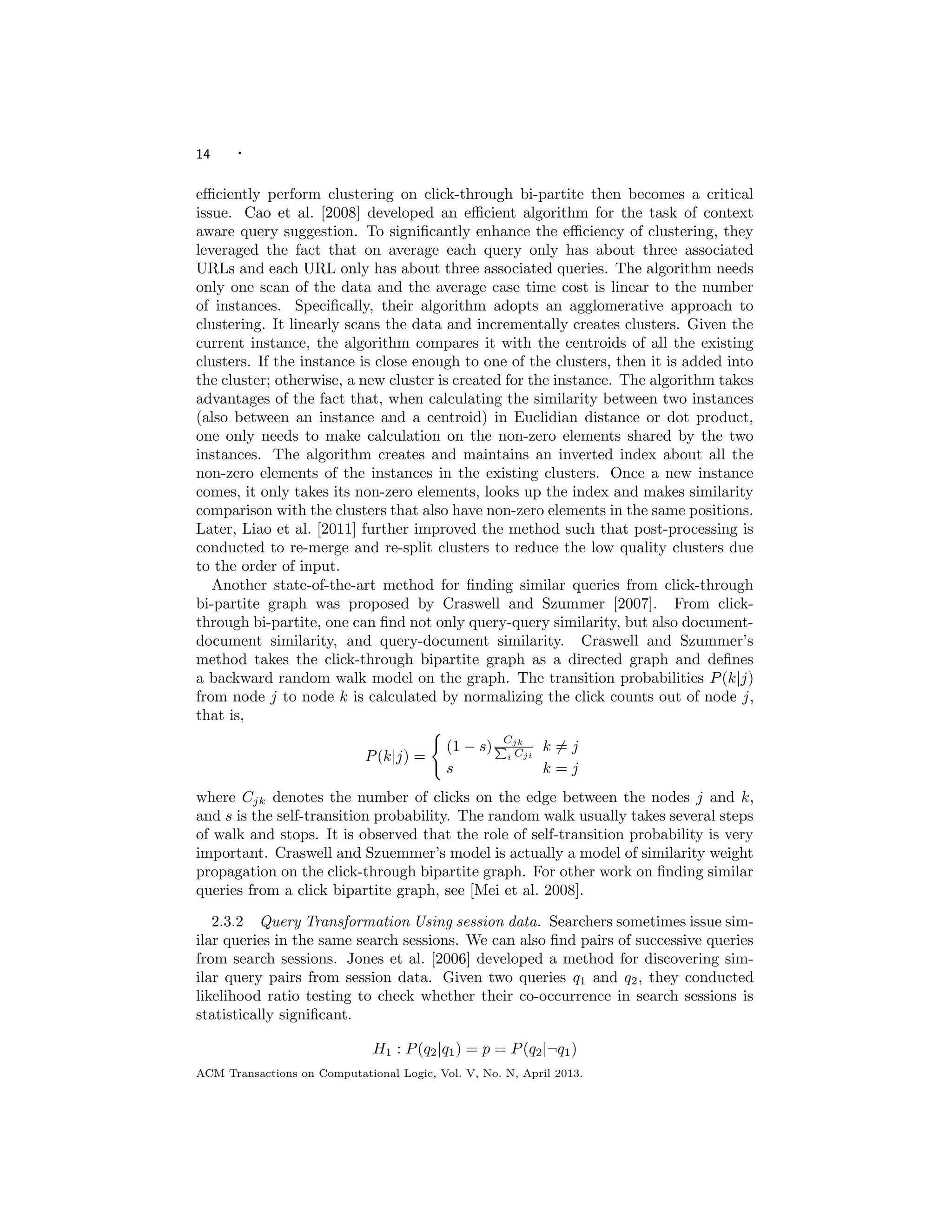 14 ·
eﬃciently perform clustering on click-through bi-partite then becomes a critical
issue. Cao et al. [2008] developed an eﬃcient algorithm for the task of context
aware query suggestion. To signiﬁcantly enhance the eﬃciency of clustering, they
leveraged the fact that on average each query only has about three associated
URLs and each URL only has about three associated queries. The algorithm needs
only one scan of the data and the average case time cost is linear to the number
of instances. Speciﬁcally, their algorithm adopts an agglomerative approach to
clustering. It linearly scans the data and incrementally creates clusters. Given the
current instance, the algorithm compares it with the centroids of all the existing
clusters. If the instance is close enough to one of the clusters, then it is added into
the cluster; otherwise, a new cluster is created for the instance. The algorithm takes
advantages of the fact that, when calculating the similarity between two instances
(also between an instance and a centroid) in Euclidian distance or dot product,
one only needs to make calculation on the non-zero elements shared by the two
instances. The algorithm creates and maintains an inverted index about all the
non-zero elements of the instances in the existing clusters. Once a new instance
comes, it only takes its non-zero elements, looks up the index and makes similarity
comparison with the clusters that also have non-zero elements in the same positions.
Later, Liao et al. [2011] further improved the method such that post-processing is
conducted to re-merge and re-split clusters to reduce the low quality clusters due
to the order of input.
Another state-of-the-art method for ﬁnding similar queries from click-through
bi-partite graph was proposed by Craswell and Szummer [2007]. From click-
through bi-partite, one can ﬁnd not only query-query similarity, but also document-
document similarity, and query-document similarity. Craswell and Szummer’s
method takes the click-through bipartite graph as a directed graph and deﬁnes
a backward random walk model on the graph. The transition probabilities P(k|j)
from node j to node k is calculated by normalizing the click counts out of node j,
that is,
P(k|j) =
(1 − s)
Cjk
i Cji
k = j
s k = j
where Cjk denotes the number of clicks on the edge between the nodes j and k,
and s is the self-transition probability. The random walk usually takes several steps
of walk and stops. It is observed that the role of self-transition probability is very
important. Craswell and Szuemmer’s model is actually a model of similarity weight
propagation on the click-through bipartite graph. For other work on ﬁnding similar
queries from a click bipartite graph, see [Mei et al. 2008].
2.3.2 Query Transformation Using session data. Searchers sometimes issue sim-
ilar queries in the same search sessions. We can also ﬁnd pairs of successive queries
from search sessions. Jones et al. [2006] developed a method for discovering sim-
ilar query pairs from session data. Given two queries q1 and q2, they conducted
likelihood ratio testing to check whether their co-occurrence in search sessions is
statistically signiﬁcant.
H1 : P(q2|q1) = p = P(q2|¬q1)
ACM Transactions on Computational Logic, Vol. V, No. N, April 2013.
 
