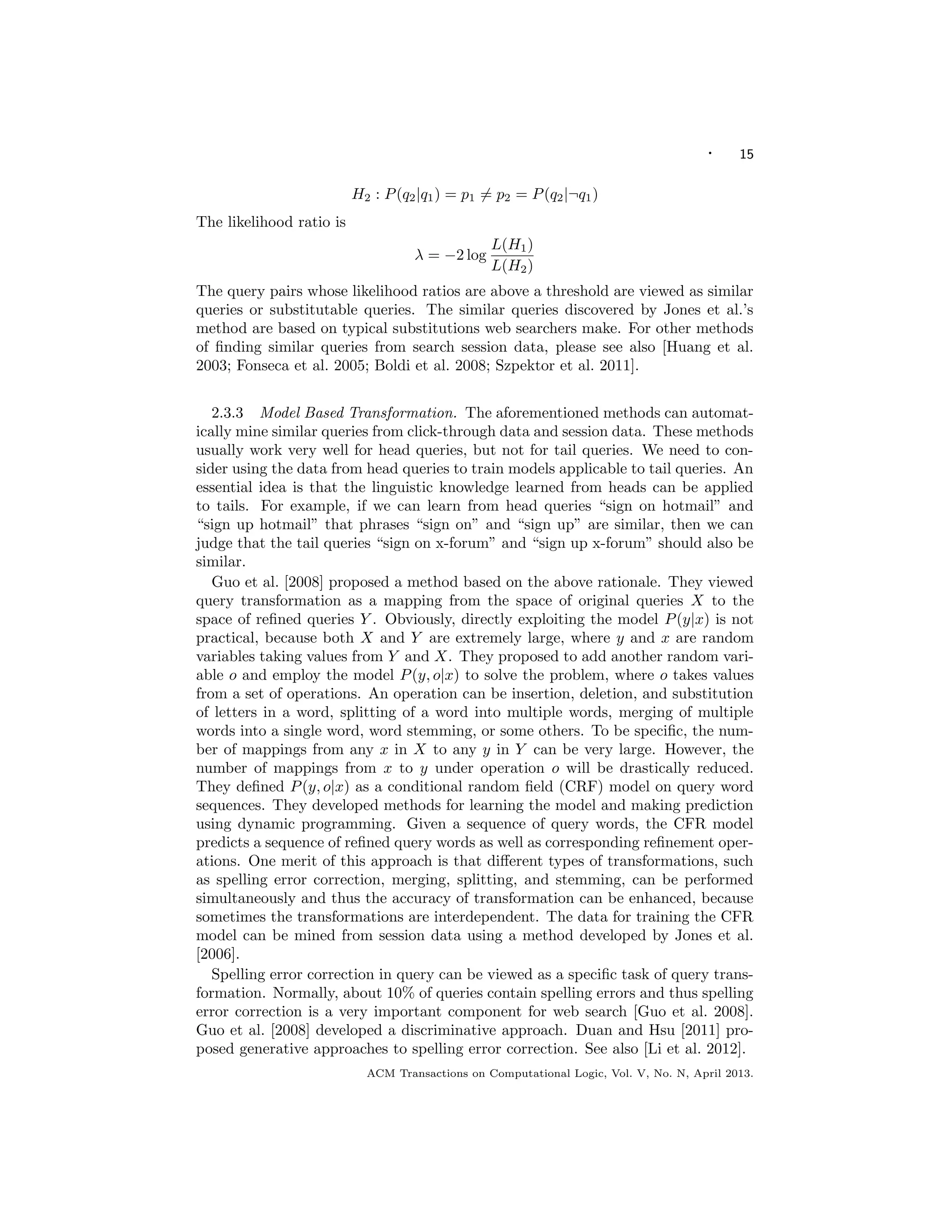 · 15
H2 : P(q2|q1) = p1 = p2 = P(q2|¬q1)
The likelihood ratio is
λ = −2 log
L(H1)
L(H2)
The query pairs whose likelihood ratios are above a threshold are viewed as similar
queries or substitutable queries. The similar queries discovered by Jones et al.’s
method are based on typical substitutions web searchers make. For other methods
of ﬁnding similar queries from search session data, please see also [Huang et al.
2003; Fonseca et al. 2005; Boldi et al. 2008; Szpektor et al. 2011].
2.3.3 Model Based Transformation. The aforementioned methods can automat-
ically mine similar queries from click-through data and session data. These methods
usually work very well for head queries, but not for tail queries. We need to con-
sider using the data from head queries to train models applicable to tail queries. An
essential idea is that the linguistic knowledge learned from heads can be applied
to tails. For example, if we can learn from head queries “sign on hotmail” and
“sign up hotmail” that phrases “sign on” and “sign up” are similar, then we can
judge that the tail queries “sign on x-forum” and “sign up x-forum” should also be
similar.
Guo et al. [2008] proposed a method based on the above rationale. They viewed
query transformation as a mapping from the space of original queries X to the
space of reﬁned queries Y . Obviously, directly exploiting the model P(y|x) is not
practical, because both X and Y are extremely large, where y and x are random
variables taking values from Y and X. They proposed to add another random vari-
able o and employ the model P(y, o|x) to solve the problem, where o takes values
from a set of operations. An operation can be insertion, deletion, and substitution
of letters in a word, splitting of a word into multiple words, merging of multiple
words into a single word, word stemming, or some others. To be speciﬁc, the num-
ber of mappings from any x in X to any y in Y can be very large. However, the
number of mappings from x to y under operation o will be drastically reduced.
They deﬁned P(y, o|x) as a conditional random ﬁeld (CRF) model on query word
sequences. They developed methods for learning the model and making prediction
using dynamic programming. Given a sequence of query words, the CFR model
predicts a sequence of reﬁned query words as well as corresponding reﬁnement oper-
ations. One merit of this approach is that diﬀerent types of transformations, such
as spelling error correction, merging, splitting, and stemming, can be performed
simultaneously and thus the accuracy of transformation can be enhanced, because
sometimes the transformations are interdependent. The data for training the CFR
model can be mined from session data using a method developed by Jones et al.
[2006].
Spelling error correction in query can be viewed as a speciﬁc task of query trans-
formation. Normally, about 10% of queries contain spelling errors and thus spelling
error correction is a very important component for web search [Guo et al. 2008].
Guo et al. [2008] developed a discriminative approach. Duan and Hsu [2011] pro-
posed generative approaches to spelling error correction. See also [Li et al. 2012].
ACM Transactions on Computational Logic, Vol. V, No. N, April 2013.
 