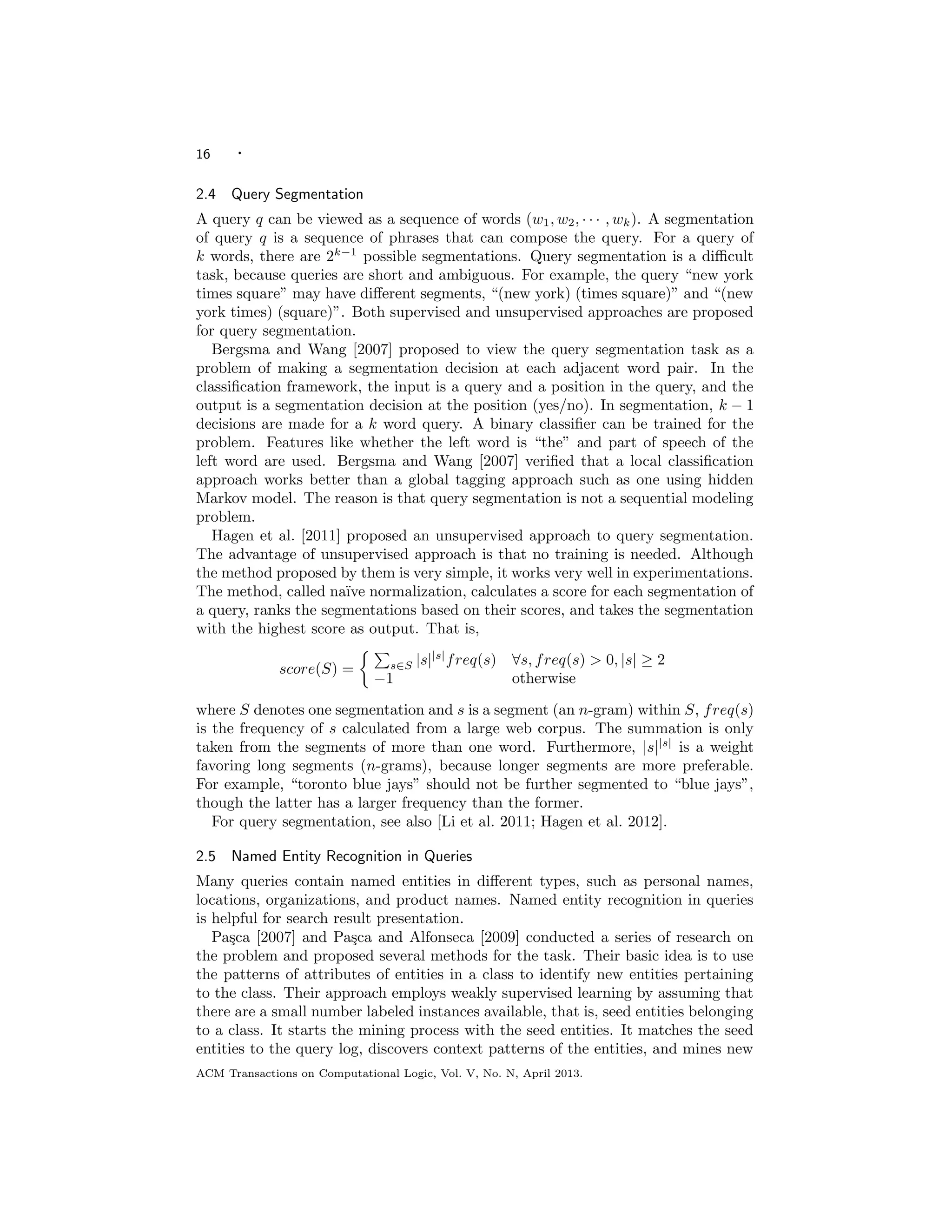 16 ·
2.4 Query Segmentation
A query q can be viewed as a sequence of words (w1, w2, · · · , wk). A segmentation
of query q is a sequence of phrases that can compose the query. For a query of
k words, there are 2k−1
possible segmentations. Query segmentation is a diﬃcult
task, because queries are short and ambiguous. For example, the query “new york
times square” may have diﬀerent segments, “(new york) (times square)” and “(new
york times) (square)”. Both supervised and unsupervised approaches are proposed
for query segmentation.
Bergsma and Wang [2007] proposed to view the query segmentation task as a
problem of making a segmentation decision at each adjacent word pair. In the
classiﬁcation framework, the input is a query and a position in the query, and the
output is a segmentation decision at the position (yes/no). In segmentation, k − 1
decisions are made for a k word query. A binary classiﬁer can be trained for the
problem. Features like whether the left word is “the” and part of speech of the
left word are used. Bergsma and Wang [2007] veriﬁed that a local classiﬁcation
approach works better than a global tagging approach such as one using hidden
Markov model. The reason is that query segmentation is not a sequential modeling
problem.
Hagen et al. [2011] proposed an unsupervised approach to query segmentation.
The advantage of unsupervised approach is that no training is needed. Although
the method proposed by them is very simple, it works very well in experimentations.
The method, called na¨ıve normalization, calculates a score for each segmentation of
a query, ranks the segmentations based on their scores, and takes the segmentation
with the highest score as output. That is,
score(S) = s∈S |s||s|
freq(s) ∀s, freq(s) > 0, |s| ≥ 2
−1 otherwise
where S denotes one segmentation and s is a segment (an n-gram) within S, freq(s)
is the frequency of s calculated from a large web corpus. The summation is only
taken from the segments of more than one word. Furthermore, |s||s|
is a weight
favoring long segments (n-grams), because longer segments are more preferable.
For example, “toronto blue jays” should not be further segmented to “blue jays”,
though the latter has a larger frequency than the former.
For query segmentation, see also [Li et al. 2011; Hagen et al. 2012].
2.5 Named Entity Recognition in Queries
Many queries contain named entities in diﬀerent types, such as personal names,
locations, organizations, and product names. Named entity recognition in queries
is helpful for search result presentation.
Pa¸sca [2007] and Pa¸sca and Alfonseca [2009] conducted a series of research on
the problem and proposed several methods for the task. Their basic idea is to use
the patterns of attributes of entities in a class to identify new entities pertaining
to the class. Their approach employs weakly supervised learning by assuming that
there are a small number labeled instances available, that is, seed entities belonging
to a class. It starts the mining process with the seed entities. It matches the seed
entities to the query log, discovers context patterns of the entities, and mines new
ACM Transactions on Computational Logic, Vol. V, No. N, April 2013.
 