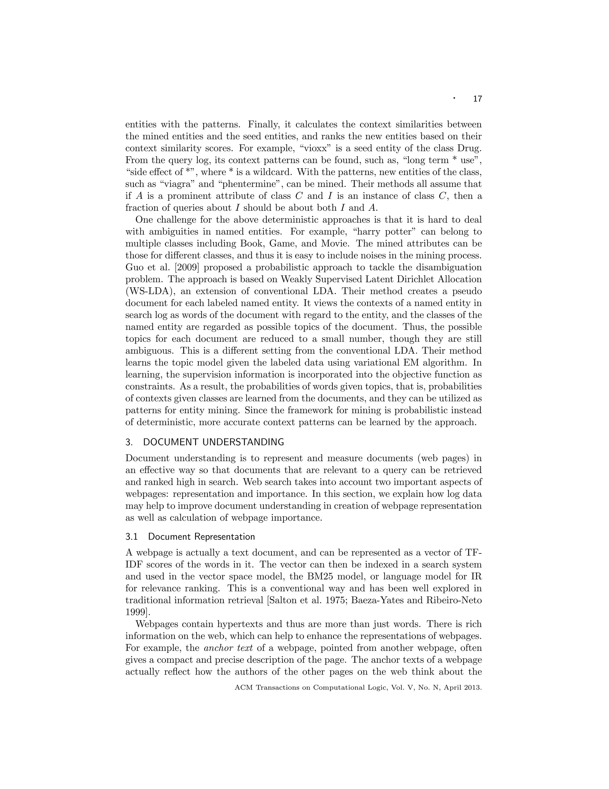 · 17
entities with the patterns. Finally, it calculates the context similarities between
the mined entities and the seed entities, and ranks the new entities based on their
context similarity scores. For example, “vioxx” is a seed entity of the class Drug.
From the query log, its context patterns can be found, such as, “long term * use”,
“side eﬀect of *”, where * is a wildcard. With the patterns, new entities of the class,
such as “viagra” and “phentermine”, can be mined. Their methods all assume that
if A is a prominent attribute of class C and I is an instance of class C, then a
fraction of queries about I should be about both I and A.
One challenge for the above deterministic approaches is that it is hard to deal
with ambiguities in named entities. For example, “harry potter” can belong to
multiple classes including Book, Game, and Movie. The mined attributes can be
those for diﬀerent classes, and thus it is easy to include noises in the mining process.
Guo et al. [2009] proposed a probabilistic approach to tackle the disambiguation
problem. The approach is based on Weakly Supervised Latent Dirichlet Allocation
(WS-LDA), an extension of conventional LDA. Their method creates a pseudo
document for each labeled named entity. It views the contexts of a named entity in
search log as words of the document with regard to the entity, and the classes of the
named entity are regarded as possible topics of the document. Thus, the possible
topics for each document are reduced to a small number, though they are still
ambiguous. This is a diﬀerent setting from the conventional LDA. Their method
learns the topic model given the labeled data using variational EM algorithm. In
learning, the supervision information is incorporated into the objective function as
constraints. As a result, the probabilities of words given topics, that is, probabilities
of contexts given classes are learned from the documents, and they can be utilized as
patterns for entity mining. Since the framework for mining is probabilistic instead
of deterministic, more accurate context patterns can be learned by the approach.
3. DOCUMENT UNDERSTANDING
Document understanding is to represent and measure documents (web pages) in
an eﬀective way so that documents that are relevant to a query can be retrieved
and ranked high in search. Web search takes into account two important aspects of
webpages: representation and importance. In this section, we explain how log data
may help to improve document understanding in creation of webpage representation
as well as calculation of webpage importance.
3.1 Document Representation
A webpage is actually a text document, and can be represented as a vector of TF-
IDF scores of the words in it. The vector can then be indexed in a search system
and used in the vector space model, the BM25 model, or language model for IR
for relevance ranking. This is a conventional way and has been well explored in
traditional information retrieval [Salton et al. 1975; Baeza-Yates and Ribeiro-Neto
1999].
Webpages contain hypertexts and thus are more than just words. There is rich
information on the web, which can help to enhance the representations of webpages.
For example, the anchor text of a webpage, pointed from another webpage, often
gives a compact and precise description of the page. The anchor texts of a webpage
actually reﬂect how the authors of the other pages on the web think about the
ACM Transactions on Computational Logic, Vol. V, No. N, April 2013.
 