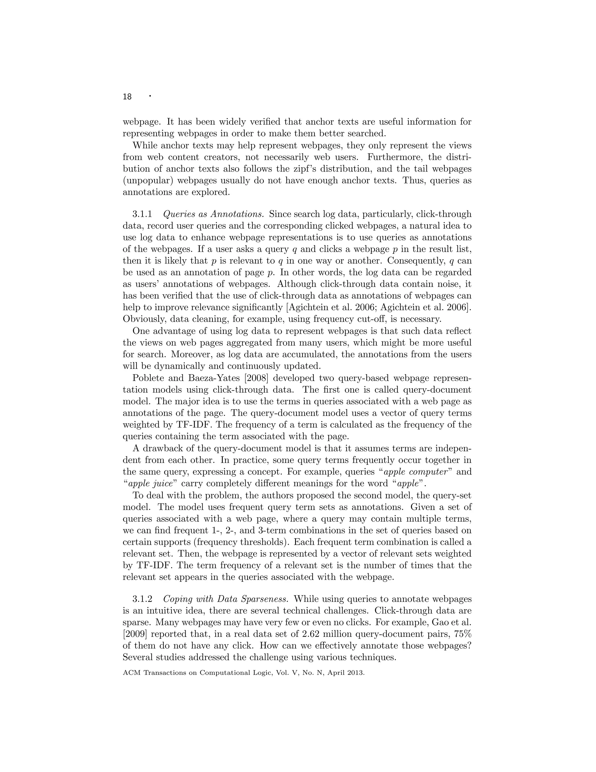 18 ·
webpage. It has been widely veriﬁed that anchor texts are useful information for
representing webpages in order to make them better searched.
While anchor texts may help represent webpages, they only represent the views
from web content creators, not necessarily web users. Furthermore, the distri-
bution of anchor texts also follows the zipf’s distribution, and the tail webpages
(unpopular) webpages usually do not have enough anchor texts. Thus, queries as
annotations are explored.
3.1.1 Queries as Annotations. Since search log data, particularly, click-through
data, record user queries and the corresponding clicked webpages, a natural idea to
use log data to enhance webpage representations is to use queries as annotations
of the webpages. If a user asks a query q and clicks a webpage p in the result list,
then it is likely that p is relevant to q in one way or another. Consequently, q can
be used as an annotation of page p. In other words, the log data can be regarded
as users’ annotations of webpages. Although click-through data contain noise, it
has been veriﬁed that the use of click-through data as annotations of webpages can
help to improve relevance signiﬁcantly [Agichtein et al. 2006; Agichtein et al. 2006].
Obviously, data cleaning, for example, using frequency cut-oﬀ, is necessary.
One advantage of using log data to represent webpages is that such data reﬂect
the views on web pages aggregated from many users, which might be more useful
for search. Moreover, as log data are accumulated, the annotations from the users
will be dynamically and continuously updated.
Poblete and Baeza-Yates [2008] developed two query-based webpage represen-
tation models using click-through data. The ﬁrst one is called query-document
model. The major idea is to use the terms in queries associated with a web page as
annotations of the page. The query-document model uses a vector of query terms
weighted by TF-IDF. The frequency of a term is calculated as the frequency of the
queries containing the term associated with the page.
A drawback of the query-document model is that it assumes terms are indepen-
dent from each other. In practice, some query terms frequently occur together in
the same query, expressing a concept. For example, queries “apple computer” and
“apple juice” carry completely diﬀerent meanings for the word “apple”.
To deal with the problem, the authors proposed the second model, the query-set
model. The model uses frequent query term sets as annotations. Given a set of
queries associated with a web page, where a query may contain multiple terms,
we can ﬁnd frequent 1-, 2-, and 3-term combinations in the set of queries based on
certain supports (frequency thresholds). Each frequent term combination is called a
relevant set. Then, the webpage is represented by a vector of relevant sets weighted
by TF-IDF. The term frequency of a relevant set is the number of times that the
relevant set appears in the queries associated with the webpage.
3.1.2 Coping with Data Sparseness. While using queries to annotate webpages
is an intuitive idea, there are several technical challenges. Click-through data are
sparse. Many webpages may have very few or even no clicks. For example, Gao et al.
[2009] reported that, in a real data set of 2.62 million query-document pairs, 75%
of them do not have any click. How can we eﬀectively annotate those webpages?
Several studies addressed the challenge using various techniques.
ACM Transactions on Computational Logic, Vol. V, No. N, April 2013.
 