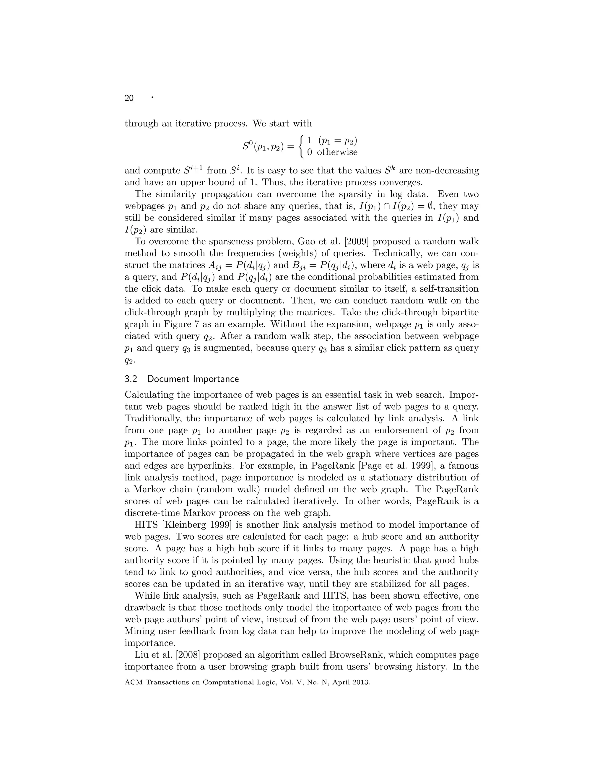 20 ·
through an iterative process. We start with
S0
(p1, p2) =
1 (p1 = p2)
0 otherwise
and compute Si+1
from Si
. It is easy to see that the values Sk
are non-decreasing
and have an upper bound of 1. Thus, the iterative process converges.
The similarity propagation can overcome the sparsity in log data. Even two
webpages p1 and p2 do not share any queries, that is, I(p1) ∩ I(p2) = ∅, they may
still be considered similar if many pages associated with the queries in I(p1) and
I(p2) are similar.
To overcome the sparseness problem, Gao et al. [2009] proposed a random walk
method to smooth the frequencies (weights) of queries. Technically, we can con-
struct the matrices Aij = P(di|qj) and Bji = P(qj|di), where di is a web page, qj is
a query, and P(di|qj) and P(qj|di) are the conditional probabilities estimated from
the click data. To make each query or document similar to itself, a self-transition
is added to each query or document. Then, we can conduct random walk on the
click-through graph by multiplying the matrices. Take the click-through bipartite
graph in Figure 7 as an example. Without the expansion, webpage p1 is only asso-
ciated with query q2. After a random walk step, the association between webpage
p1 and query q3 is augmented, because query q3 has a similar click pattern as query
q2.
3.2 Document Importance
Calculating the importance of web pages is an essential task in web search. Impor-
tant web pages should be ranked high in the answer list of web pages to a query.
Traditionally, the importance of web pages is calculated by link analysis. A link
from one page p1 to another page p2 is regarded as an endorsement of p2 from
p1. The more links pointed to a page, the more likely the page is important. The
importance of pages can be propagated in the web graph where vertices are pages
and edges are hyperlinks. For example, in PageRank [Page et al. 1999], a famous
link analysis method, page importance is modeled as a stationary distribution of
a Markov chain (random walk) model deﬁned on the web graph. The PageRank
scores of web pages can be calculated iteratively. In other words, PageRank is a
discrete-time Markov process on the web graph.
HITS [Kleinberg 1999] is another link analysis method to model importance of
web pages. Two scores are calculated for each page: a hub score and an authority
score. A page has a high hub score if it links to many pages. A page has a high
authority score if it is pointed by many pages. Using the heuristic that good hubs
tend to link to good authorities, and vice versa, the hub scores and the authority
scores can be updated in an iterative way, until they are stabilized for all pages.
While link analysis, such as PageRank and HITS, has been shown eﬀective, one
drawback is that those methods only model the importance of web pages from the
web page authors’ point of view, instead of from the web page users’ point of view.
Mining user feedback from log data can help to improve the modeling of web page
importance.
Liu et al. [2008] proposed an algorithm called BrowseRank, which computes page
importance from a user browsing graph built from users’ browsing history. In the
ACM Transactions on Computational Logic, Vol. V, No. N, April 2013.
 