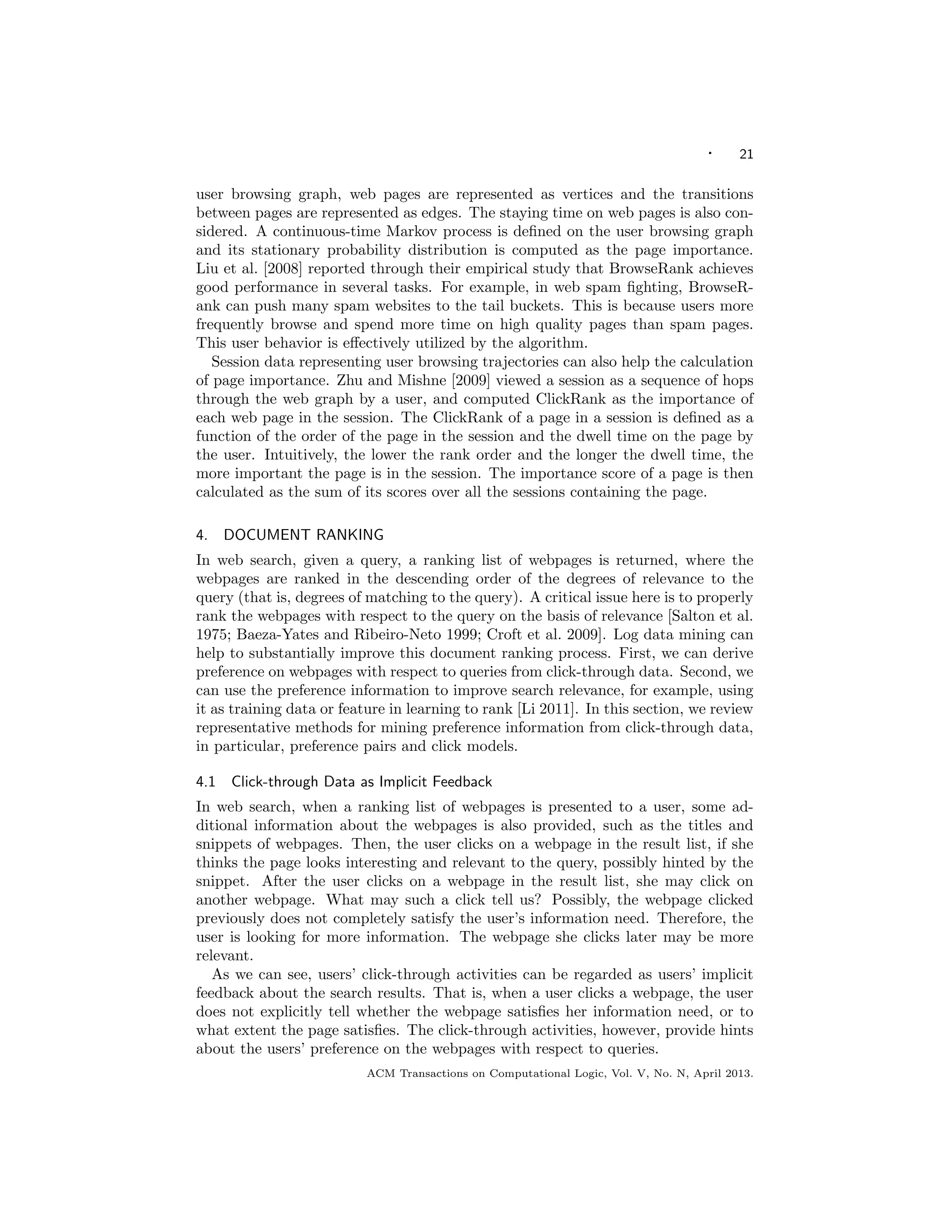 · 21
user browsing graph, web pages are represented as vertices and the transitions
between pages are represented as edges. The staying time on web pages is also con-
sidered. A continuous-time Markov process is deﬁned on the user browsing graph
and its stationary probability distribution is computed as the page importance.
Liu et al. [2008] reported through their empirical study that BrowseRank achieves
good performance in several tasks. For example, in web spam ﬁghting, BrowseR-
ank can push many spam websites to the tail buckets. This is because users more
frequently browse and spend more time on high quality pages than spam pages.
This user behavior is eﬀectively utilized by the algorithm.
Session data representing user browsing trajectories can also help the calculation
of page importance. Zhu and Mishne [2009] viewed a session as a sequence of hops
through the web graph by a user, and computed ClickRank as the importance of
each web page in the session. The ClickRank of a page in a session is deﬁned as a
function of the order of the page in the session and the dwell time on the page by
the user. Intuitively, the lower the rank order and the longer the dwell time, the
more important the page is in the session. The importance score of a page is then
calculated as the sum of its scores over all the sessions containing the page.
4. DOCUMENT RANKING
In web search, given a query, a ranking list of webpages is returned, where the
webpages are ranked in the descending order of the degrees of relevance to the
query (that is, degrees of matching to the query). A critical issue here is to properly
rank the webpages with respect to the query on the basis of relevance [Salton et al.
1975; Baeza-Yates and Ribeiro-Neto 1999; Croft et al. 2009]. Log data mining can
help to substantially improve this document ranking process. First, we can derive
preference on webpages with respect to queries from click-through data. Second, we
can use the preference information to improve search relevance, for example, using
it as training data or feature in learning to rank [Li 2011]. In this section, we review
representative methods for mining preference information from click-through data,
in particular, preference pairs and click models.
4.1 Click-through Data as Implicit Feedback
In web search, when a ranking list of webpages is presented to a user, some ad-
ditional information about the webpages is also provided, such as the titles and
snippets of webpages. Then, the user clicks on a webpage in the result list, if she
thinks the page looks interesting and relevant to the query, possibly hinted by the
snippet. After the user clicks on a webpage in the result list, she may click on
another webpage. What may such a click tell us? Possibly, the webpage clicked
previously does not completely satisfy the user’s information need. Therefore, the
user is looking for more information. The webpage she clicks later may be more
relevant.
As we can see, users’ click-through activities can be regarded as users’ implicit
feedback about the search results. That is, when a user clicks a webpage, the user
does not explicitly tell whether the webpage satisﬁes her information need, or to
what extent the page satisﬁes. The click-through activities, however, provide hints
about the users’ preference on the webpages with respect to queries.
ACM Transactions on Computational Logic, Vol. V, No. N, April 2013.
 