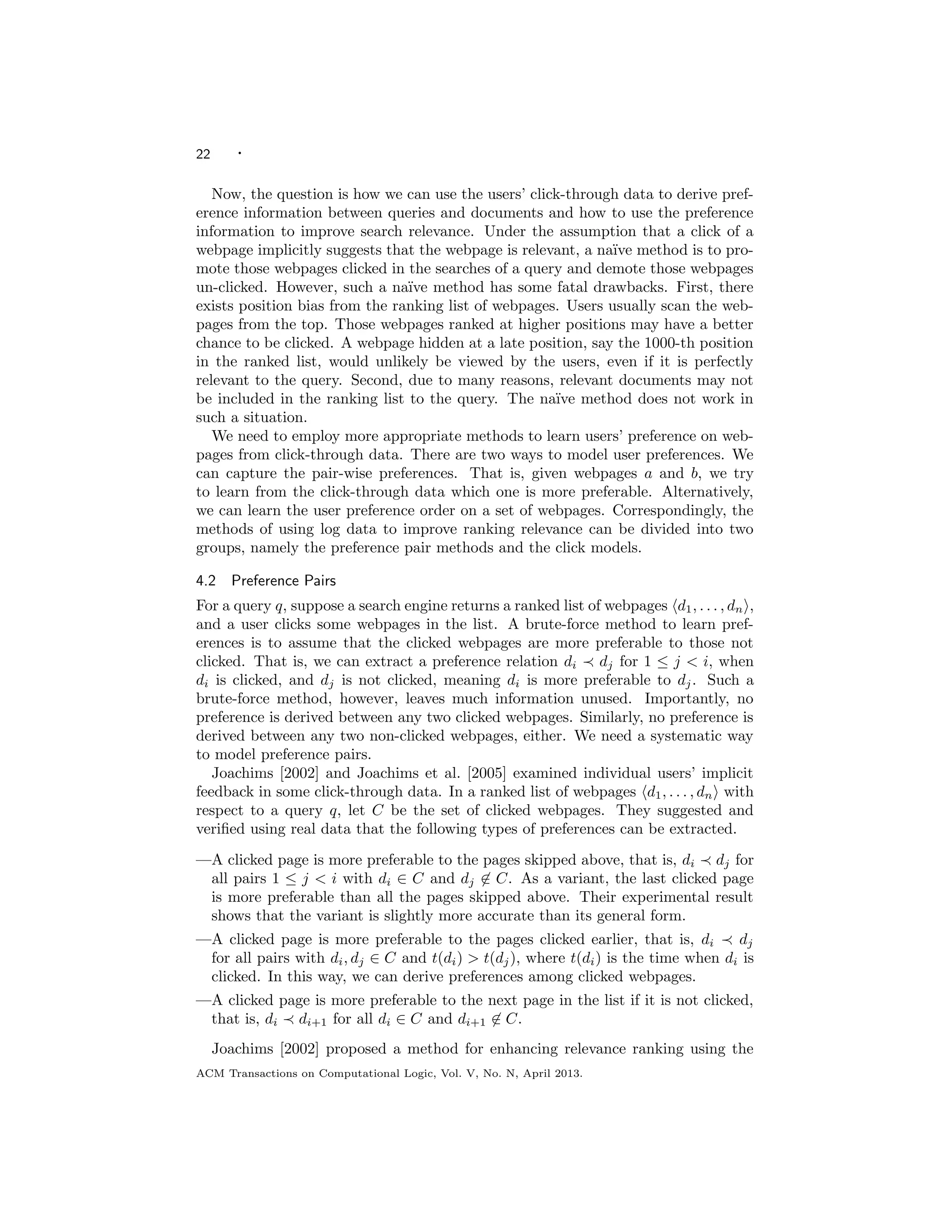 22 ·
Now, the question is how we can use the users’ click-through data to derive pref-
erence information between queries and documents and how to use the preference
information to improve search relevance. Under the assumption that a click of a
webpage implicitly suggests that the webpage is relevant, a na¨ıve method is to pro-
mote those webpages clicked in the searches of a query and demote those webpages
un-clicked. However, such a na¨ıve method has some fatal drawbacks. First, there
exists position bias from the ranking list of webpages. Users usually scan the web-
pages from the top. Those webpages ranked at higher positions may have a better
chance to be clicked. A webpage hidden at a late position, say the 1000-th position
in the ranked list, would unlikely be viewed by the users, even if it is perfectly
relevant to the query. Second, due to many reasons, relevant documents may not
be included in the ranking list to the query. The na¨ıve method does not work in
such a situation.
We need to employ more appropriate methods to learn users’ preference on web-
pages from click-through data. There are two ways to model user preferences. We
can capture the pair-wise preferences. That is, given webpages a and b, we try
to learn from the click-through data which one is more preferable. Alternatively,
we can learn the user preference order on a set of webpages. Correspondingly, the
methods of using log data to improve ranking relevance can be divided into two
groups, namely the preference pair methods and the click models.
4.2 Preference Pairs
For a query q, suppose a search engine returns a ranked list of webpages d1, . . . , dn ,
and a user clicks some webpages in the list. A brute-force method to learn pref-
erences is to assume that the clicked webpages are more preferable to those not
clicked. That is, we can extract a preference relation di dj for 1 ≤ j < i, when
di is clicked, and dj is not clicked, meaning di is more preferable to dj. Such a
brute-force method, however, leaves much information unused. Importantly, no
preference is derived between any two clicked webpages. Similarly, no preference is
derived between any two non-clicked webpages, either. We need a systematic way
to model preference pairs.
Joachims [2002] and Joachims et al. [2005] examined individual users’ implicit
feedback in some click-through data. In a ranked list of webpages d1, . . . , dn with
respect to a query q, let C be the set of clicked webpages. They suggested and
veriﬁed using real data that the following types of preferences can be extracted.
—A clicked page is more preferable to the pages skipped above, that is, di dj for
all pairs 1 ≤ j < i with di ∈ C and dj ∈ C. As a variant, the last clicked page
is more preferable than all the pages skipped above. Their experimental result
shows that the variant is slightly more accurate than its general form.
—A clicked page is more preferable to the pages clicked earlier, that is, di dj
for all pairs with di, dj ∈ C and t(di) > t(dj), where t(di) is the time when di is
clicked. In this way, we can derive preferences among clicked webpages.
—A clicked page is more preferable to the next page in the list if it is not clicked,
that is, di di+1 for all di ∈ C and di+1 ∈ C.
Joachims [2002] proposed a method for enhancing relevance ranking using the
ACM Transactions on Computational Logic, Vol. V, No. N, April 2013.
 