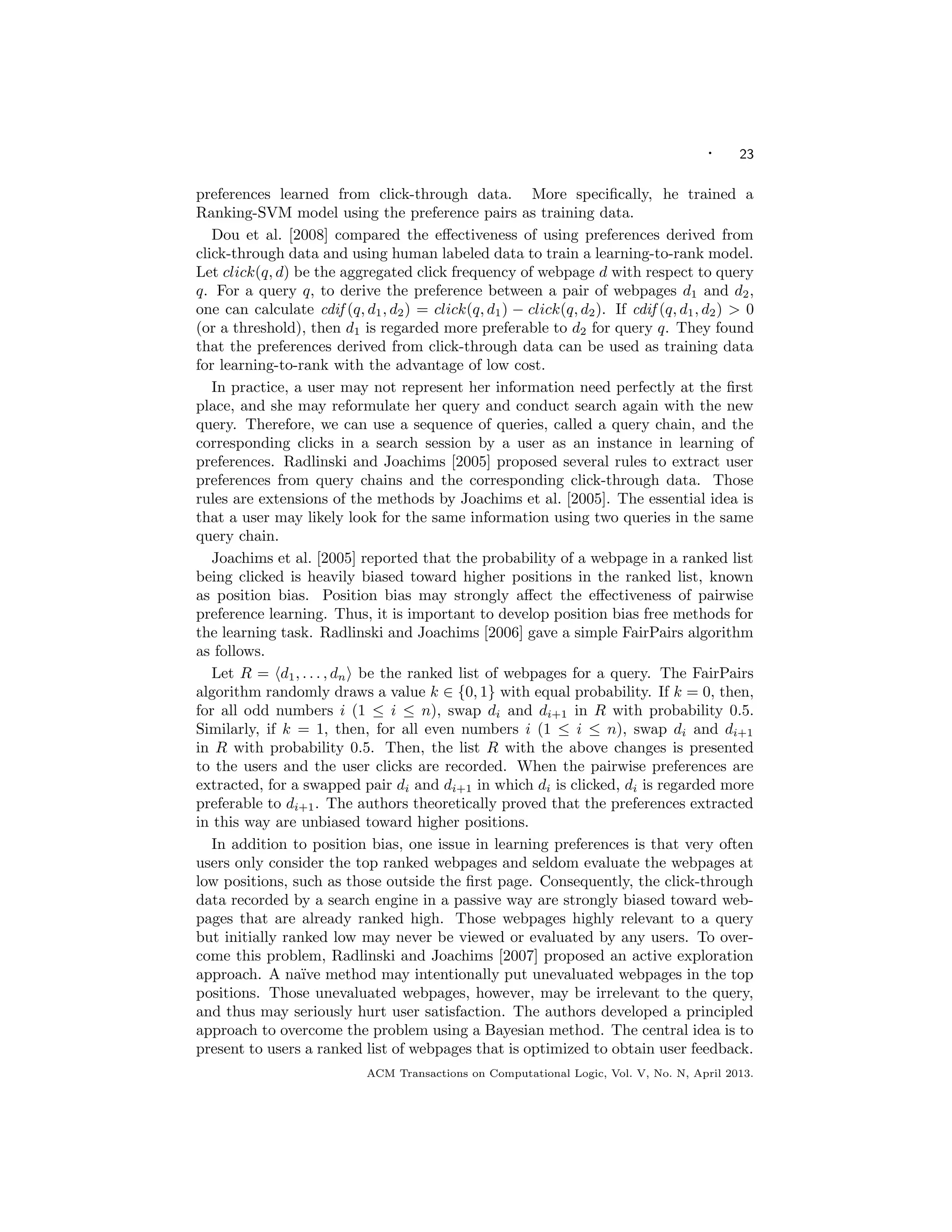 · 23
preferences learned from click-through data. More speciﬁcally, he trained a
Ranking-SVM model using the preference pairs as training data.
Dou et al. [2008] compared the eﬀectiveness of using preferences derived from
click-through data and using human labeled data to train a learning-to-rank model.
Let click(q, d) be the aggregated click frequency of webpage d with respect to query
q. For a query q, to derive the preference between a pair of webpages d1 and d2,
one can calculate cdif (q, d1, d2) = click(q, d1) − click(q, d2). If cdif (q, d1, d2) > 0
(or a threshold), then d1 is regarded more preferable to d2 for query q. They found
that the preferences derived from click-through data can be used as training data
for learning-to-rank with the advantage of low cost.
In practice, a user may not represent her information need perfectly at the ﬁrst
place, and she may reformulate her query and conduct search again with the new
query. Therefore, we can use a sequence of queries, called a query chain, and the
corresponding clicks in a search session by a user as an instance in learning of
preferences. Radlinski and Joachims [2005] proposed several rules to extract user
preferences from query chains and the corresponding click-through data. Those
rules are extensions of the methods by Joachims et al. [2005]. The essential idea is
that a user may likely look for the same information using two queries in the same
query chain.
Joachims et al. [2005] reported that the probability of a webpage in a ranked list
being clicked is heavily biased toward higher positions in the ranked list, known
as position bias. Position bias may strongly aﬀect the eﬀectiveness of pairwise
preference learning. Thus, it is important to develop position bias free methods for
the learning task. Radlinski and Joachims [2006] gave a simple FairPairs algorithm
as follows.
Let R = d1, . . . , dn be the ranked list of webpages for a query. The FairPairs
algorithm randomly draws a value k ∈ {0, 1} with equal probability. If k = 0, then,
for all odd numbers i (1 ≤ i ≤ n), swap di and di+1 in R with probability 0.5.
Similarly, if k = 1, then, for all even numbers i (1 ≤ i ≤ n), swap di and di+1
in R with probability 0.5. Then, the list R with the above changes is presented
to the users and the user clicks are recorded. When the pairwise preferences are
extracted, for a swapped pair di and di+1 in which di is clicked, di is regarded more
preferable to di+1. The authors theoretically proved that the preferences extracted
in this way are unbiased toward higher positions.
In addition to position bias, one issue in learning preferences is that very often
users only consider the top ranked webpages and seldom evaluate the webpages at
low positions, such as those outside the ﬁrst page. Consequently, the click-through
data recorded by a search engine in a passive way are strongly biased toward web-
pages that are already ranked high. Those webpages highly relevant to a query
but initially ranked low may never be viewed or evaluated by any users. To over-
come this problem, Radlinski and Joachims [2007] proposed an active exploration
approach. A na¨ıve method may intentionally put unevaluated webpages in the top
positions. Those unevaluated webpages, however, may be irrelevant to the query,
and thus may seriously hurt user satisfaction. The authors developed a principled
approach to overcome the problem using a Bayesian method. The central idea is to
present to users a ranked list of webpages that is optimized to obtain user feedback.
ACM Transactions on Computational Logic, Vol. V, No. N, April 2013.
 