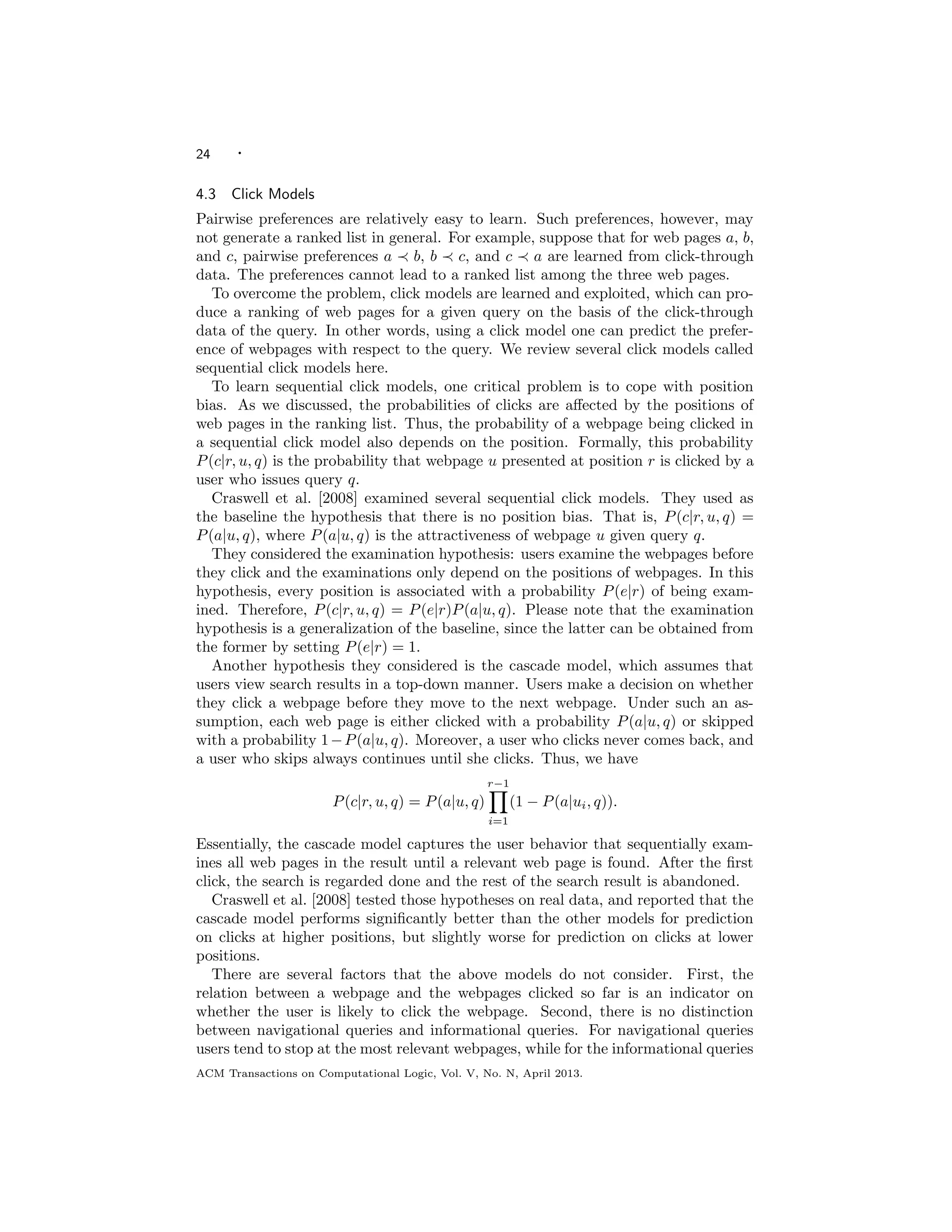 24 ·
4.3 Click Models
Pairwise preferences are relatively easy to learn. Such preferences, however, may
not generate a ranked list in general. For example, suppose that for web pages a, b,
and c, pairwise preferences a b, b c, and c a are learned from click-through
data. The preferences cannot lead to a ranked list among the three web pages.
To overcome the problem, click models are learned and exploited, which can pro-
duce a ranking of web pages for a given query on the basis of the click-through
data of the query. In other words, using a click model one can predict the prefer-
ence of webpages with respect to the query. We review several click models called
sequential click models here.
To learn sequential click models, one critical problem is to cope with position
bias. As we discussed, the probabilities of clicks are aﬀected by the positions of
web pages in the ranking list. Thus, the probability of a webpage being clicked in
a sequential click model also depends on the position. Formally, this probability
P(c|r, u, q) is the probability that webpage u presented at position r is clicked by a
user who issues query q.
Craswell et al. [2008] examined several sequential click models. They used as
the baseline the hypothesis that there is no position bias. That is, P(c|r, u, q) =
P(a|u, q), where P(a|u, q) is the attractiveness of webpage u given query q.
They considered the examination hypothesis: users examine the webpages before
they click and the examinations only depend on the positions of webpages. In this
hypothesis, every position is associated with a probability P(e|r) of being exam-
ined. Therefore, P(c|r, u, q) = P(e|r)P(a|u, q). Please note that the examination
hypothesis is a generalization of the baseline, since the latter can be obtained from
the former by setting P(e|r) = 1.
Another hypothesis they considered is the cascade model, which assumes that
users view search results in a top-down manner. Users make a decision on whether
they click a webpage before they move to the next webpage. Under such an as-
sumption, each web page is either clicked with a probability P(a|u, q) or skipped
with a probability 1−P(a|u, q). Moreover, a user who clicks never comes back, and
a user who skips always continues until she clicks. Thus, we have
P(c|r, u, q) = P(a|u, q)
r−1
i=1
(1 − P(a|ui, q)).
Essentially, the cascade model captures the user behavior that sequentially exam-
ines all web pages in the result until a relevant web page is found. After the ﬁrst
click, the search is regarded done and the rest of the search result is abandoned.
Craswell et al. [2008] tested those hypotheses on real data, and reported that the
cascade model performs signiﬁcantly better than the other models for prediction
on clicks at higher positions, but slightly worse for prediction on clicks at lower
positions.
There are several factors that the above models do not consider. First, the
relation between a webpage and the webpages clicked so far is an indicator on
whether the user is likely to click the webpage. Second, there is no distinction
between navigational queries and informational queries. For navigational queries
users tend to stop at the most relevant webpages, while for the informational queries
ACM Transactions on Computational Logic, Vol. V, No. N, April 2013.
 