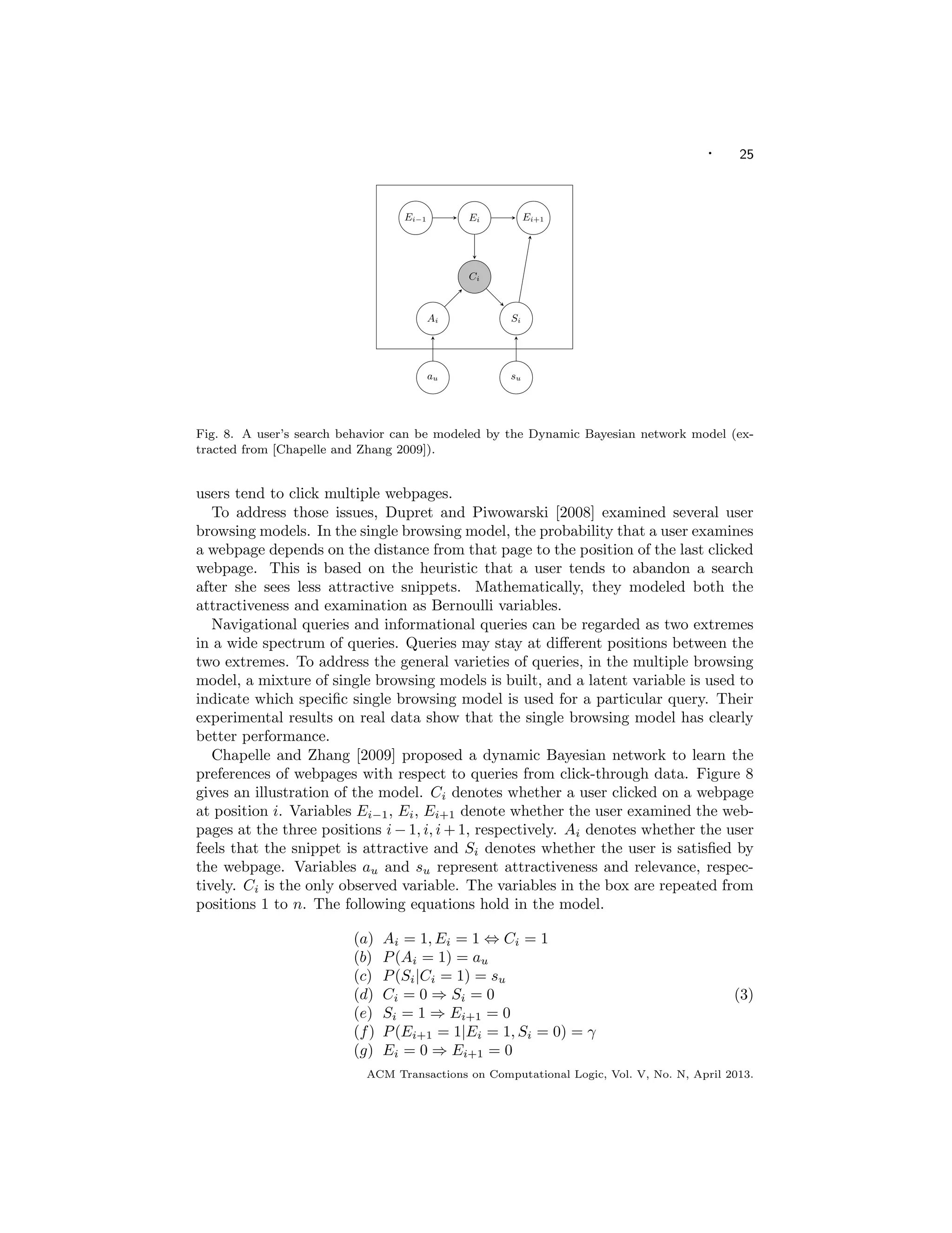 · 25
EM algorithm in our implementation of the the examination
model.
2.1.3 Logistic model
Another alternative is to use a slightly di↵erent model
related to logistic regression [8]:
P(C = 1|u, p) :=
1
1 + exp( ˜↵u
˜p)
. (3)
The click probability is not a product of probabilities any
longer, but it is still a function of the url and of the position.
The main advantage is that it ensures that the resulting
probability is always between 0 and 1; also the optimization
is much easier since it is an unconstrained and jointly convex
problem.
2.2 Cascade Model
Cascade model [8] di↵ers from the above position models
in that it considers the dependency among urls in a same
search results page and model all clicks and skips simulta-
neously in a session. It assumes that the user views search
results from top to bottom and decides whether to click each
url. Once a click is issued, documents below the clicked re-
sult are not examined regardless of the position. With the
cascade model, each document d, is either clicked with prob-
ability rd (i.e. probability that the document is relevant)
or skipped with probability (1-rd). The cascade model as-
sumes that a user who clicks never comes back, and a user
who skips always continues. A click on the i-th document
indicates: 1. the user must have decided to skip the ranks
above; 2. the user deem the i-th document relevant. The
probability of click on i-th document can thus be expressed
as:
P(Ci = 1) = ri
i 1Y
j=1
(1 rj). (4)
3. DYNAMIC BAYESIAN NETWORK
We now introduce another model which considers the re-
sults set as a whole and takes into account the inﬂuence of
the other urls while estimating the relevance of a given url
from click logs. The reason to consider the relevance of other
urls is the following: take for instance a relevant document
in position 3; if both documents in position 1 and 2 are very
relevant, it is likely that this document will have very few
clicks; on the other hand, if the two top documents are irrel-
evant, it will have a lot of clicks. A click model depending
only on the position will not be able to make the distinction
between these two cases. We extend the idea of cascade
model and propose a Dynamic Bayesian Network (DBN)
[11] to model simultaneously the relevance of all documents.
3.1 Model
The Dynamic Bayesian Network that we propose is illus-
trated in ﬁgure 1. The sequence is over the documents in
the search result list. For simplicity, we keep only the top
10 documents appearing in the ﬁrst page of results, which
means that the sequence goes from 1 to 10. The variables
inside the box are deﬁned at the session level, while those
out of the box are deﬁned at the query level. As before, we
assume that the query is ﬁxed.
For a given position i, in addition to the observed vari-
able Ci indicating whether there was a click or not at this
EiEi 1 Ei+1
Ci
Ai Si
au su
Figure 1: The DBN used for clicks modeling. Ci is
the the only observed variable.
position, the following hidden binary variables are deﬁned
to model examination, perceived relevance, and actual rele-
vance, respectively:
• Ei: did the user examine the url?
• Ai: was the user attracted by the url?
• Si: was the user satisﬁed by the landing page?
The following equations describe the model:
Ai = 1, Ei = 1 , Ci = 1 (5a)
P(Ai = 1) = au (5b)
P(Si = 1|Ci = 1) = su (5c)
Ci = 0 ) Si = 0 (5d)
Si = 1 ) Ei+1 = 0 (5e)
P(Ei+1 = 1|Ei = 1, Si = 0) = (5f)
Ei = 0 ) Ei+1 = 0 (5g)
As in the examination model, we assume that there is a click
if and only if the user looked at the url and was attracted by
it (5a). The probability of being attracted depends only on
the url (5b). Similar to the cascade model, the user scans
the urls linearly from top to bottom until he decides to stop.
After the user clicks and visits the url, there is a certain
probability that he will be satisﬁed by this url (5c). On the
other hand, if he does not click, he will not be satisﬁed (5d).
Once the user is satisﬁed by the url he has visited, he stops
his search (5e). If the user is not satisﬁed by the current
result, there is a probability 1 that the user abandons
his search (5f) and a probability that the user examines
the next url. In other words, measures the perseverance of
the user4
. If the user did not examine the position i, he will
not examine the subsequent positions (5g). In addition, au
and su have a beta prior. The choice of this prior is natural
because the beta distribution is conjugate to the binomial
distribution. It is clear that some of the assumptions are
not realistic and we discuss in section 8 how to extend them.
However, as shown in the experimental section, this model
can already explain accurately the observed clicks.
4
it would be better to deﬁne the perseverance at the user
level, but we simply take the same value for all users.
WWW 2009 MADRID! Track: Data Mining / Session: Click Models
3
Fig. 8. A user’s search behavior can be modeled by the Dynamic Bayesian network model (ex-
tracted from [Chapelle and Zhang 2009]).
users tend to click multiple webpages.
To address those issues, Dupret and Piwowarski [2008] examined several user
browsing models. In the single browsing model, the probability that a user examines
a webpage depends on the distance from that page to the position of the last clicked
webpage. This is based on the heuristic that a user tends to abandon a search
after she sees less attractive snippets. Mathematically, they modeled both the
attractiveness and examination as Bernoulli variables.
Navigational queries and informational queries can be regarded as two extremes
in a wide spectrum of queries. Queries may stay at diﬀerent positions between the
two extremes. To address the general varieties of queries, in the multiple browsing
model, a mixture of single browsing models is built, and a latent variable is used to
indicate which speciﬁc single browsing model is used for a particular query. Their
experimental results on real data show that the single browsing model has clearly
better performance.
Chapelle and Zhang [2009] proposed a dynamic Bayesian network to learn the
preferences of webpages with respect to queries from click-through data. Figure 8
gives an illustration of the model. Ci denotes whether a user clicked on a webpage
at position i. Variables Ei−1, Ei, Ei+1 denote whether the user examined the web-
pages at the three positions i − 1, i, i + 1, respectively. Ai denotes whether the user
feels that the snippet is attractive and Si denotes whether the user is satisﬁed by
the webpage. Variables au and su represent attractiveness and relevance, respec-
tively. Ci is the only observed variable. The variables in the box are repeated from
positions 1 to n. The following equations hold in the model.
(a) Ai = 1, Ei = 1 ⇔ Ci = 1
(b) P(Ai = 1) = au
(c) P(Si|Ci = 1) = su
(d) Ci = 0 ⇒ Si = 0
(e) Si = 1 ⇒ Ei+1 = 0
(f) P(Ei+1 = 1|Ei = 1, Si = 0) = γ
(g) Ei = 0 ⇒ Ei+1 = 0
(3)
ACM Transactions on Computational Logic, Vol. V, No. N, April 2013.
 