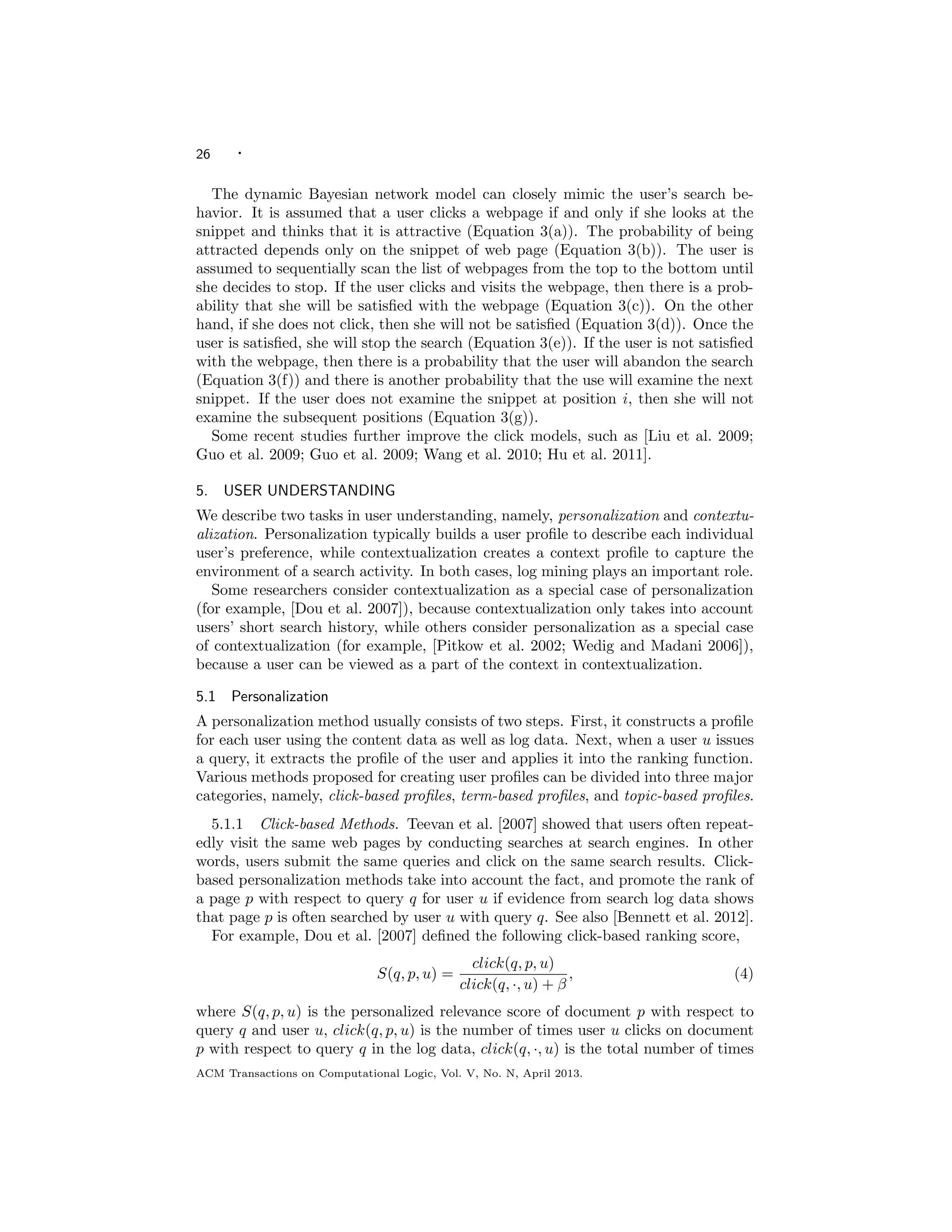 26 ·
The dynamic Bayesian network model can closely mimic the user’s search be-
havior. It is assumed that a user clicks a webpage if and only if she looks at the
snippet and thinks that it is attractive (Equation 3(a)). The probability of being
attracted depends only on the snippet of web page (Equation 3(b)). The user is
assumed to sequentially scan the list of webpages from the top to the bottom until
she decides to stop. If the user clicks and visits the webpage, then there is a prob-
ability that she will be satisﬁed with the webpage (Equation 3(c)). On the other
hand, if she does not click, then she will not be satisﬁed (Equation 3(d)). Once the
user is satisﬁed, she will stop the search (Equation 3(e)). If the user is not satisﬁed
with the webpage, then there is a probability that the user will abandon the search
(Equation 3(f)) and there is another probability that the use will examine the next
snippet. If the user does not examine the snippet at position i, then she will not
examine the subsequent positions (Equation 3(g)).
Some recent studies further improve the click models, such as [Liu et al. 2009;
Guo et al. 2009; Guo et al. 2009; Wang et al. 2010; Hu et al. 2011].
5. USER UNDERSTANDING
We describe two tasks in user understanding, namely, personalization and contextu-
alization. Personalization typically builds a user proﬁle to describe each individual
user’s preference, while contextualization creates a context proﬁle to capture the
environment of a search activity. In both cases, log mining plays an important role.
Some researchers consider contextualization as a special case of personalization
(for example, [Dou et al. 2007]), because contextualization only takes into account
users’ short search history, while others consider personalization as a special case
of contextualization (for example, [Pitkow et al. 2002; Wedig and Madani 2006]),
because a user can be viewed as a part of the context in contextualization.
5.1 Personalization
A personalization method usually consists of two steps. First, it constructs a proﬁle
for each user using the content data as well as log data. Next, when a user u issues
a query, it extracts the proﬁle of the user and applies it into the ranking function.
Various methods proposed for creating user proﬁles can be divided into three major
categories, namely, click-based proﬁles, term-based proﬁles, and topic-based proﬁles.
5.1.1 Click-based Methods. Teevan et al. [2007] showed that users often repeat-
edly visit the same web pages by conducting searches at search engines. In other
words, users submit the same queries and click on the same search results. Click-
based personalization methods take into account the fact, and promote the rank of
a page p with respect to query q for user u if evidence from search log data shows
that page p is often searched by user u with query q. See also [Bennett et al. 2012].
For example, Dou et al. [2007] deﬁned the following click-based ranking score,
S(q, p, u) =
click(q, p, u)
click(q, ·, u) + β
, (4)
where S(q, p, u) is the personalized relevance score of document p with respect to
query q and user u, click(q, p, u) is the number of times user u clicks on document
p with respect to query q in the log data, click(q, ·, u) is the total number of times
ACM Transactions on Computational Logic, Vol. V, No. N, April 2013.
 