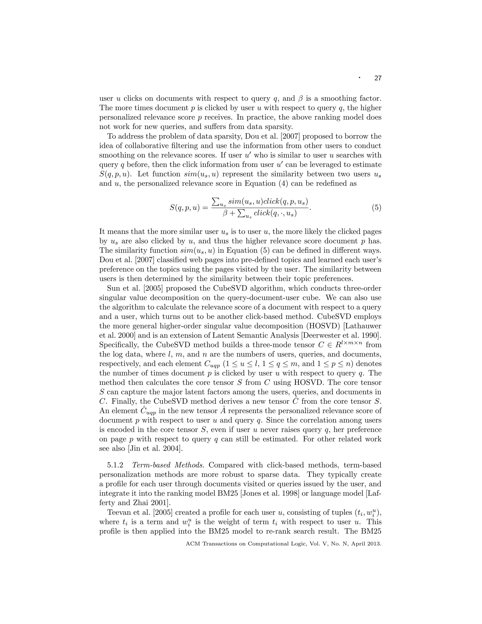 · 27
user u clicks on documents with respect to query q, and β is a smoothing factor.
The more times document p is clicked by user u with respect to query q, the higher
personalized relevance score p receives. In practice, the above ranking model does
not work for new queries, and suﬀers from data sparsity.
To address the problem of data sparsity, Dou et al. [2007] proposed to borrow the
idea of collaborative ﬁltering and use the information from other users to conduct
smoothing on the relevance scores. If user u who is similar to user u searches with
query q before, then the click information from user u can be leveraged to estimate
S(q, p, u). Let function sim(us, u) represent the similarity between two users us
and u, the personalized relevance score in Equation (4) can be redeﬁned as
S(q, p, u) = us
sim(us, u)click(q, p, us)
β + us
click(q, ·, us)
. (5)
It means that the more similar user us is to user u, the more likely the clicked pages
by us are also clicked by u, and thus the higher relevance score document p has.
The similarity function sim(us, u) in Equation (5) can be deﬁned in diﬀerent ways.
Dou et al. [2007] classiﬁed web pages into pre-deﬁned topics and learned each user’s
preference on the topics using the pages visited by the user. The similarity between
users is then determined by the similarity between their topic preferences.
Sun et al. [2005] proposed the CubeSVD algorithm, which conducts three-order
singular value decomposition on the query-document-user cube. We can also use
the algorithm to calculate the relevance score of a document with respect to a query
and a user, which turns out to be another click-based method. CubeSVD employs
the more general higher-order singular value decomposition (HOSVD) [Lathauwer
et al. 2000] and is an extension of Latent Semantic Analysis [Deerwester et al. 1990].
Speciﬁcally, the CubeSVD method builds a three-mode tensor C ∈ Rl×m×n
from
the log data, where l, m, and n are the numbers of users, queries, and documents,
respectively, and each element Cuqp (1 ≤ u ≤ l, 1 ≤ q ≤ m, and 1 ≤ p ≤ n) denotes
the number of times document p is clicked by user u with respect to query q. The
method then calculates the core tensor S from C using HOSVD. The core tensor
S can capture the major latent factors among the users, queries, and documents in
C. Finally, the CubeSVD method derives a new tensor ˆC from the core tensor S.
An element ˆCuqp in the new tensor ˆA represents the personalized relevance score of
document p with respect to user u and query q. Since the correlation among users
is encoded in the core tensor S, even if user u never raises query q, her preference
on page p with respect to query q can still be estimated. For other related work
see also [Jin et al. 2004].
5.1.2 Term-based Methods. Compared with click-based methods, term-based
personalization methods are more robust to sparse data. They typically create
a proﬁle for each user through documents visited or queries issued by the user, and
integrate it into the ranking model BM25 [Jones et al. 1998] or language model [Laf-
ferty and Zhai 2001].
Teevan et al. [2005] created a proﬁle for each user u, consisting of tuples (ti, wu
i ),
where ti is a term and wu
i is the weight of term ti with respect to user u. This
proﬁle is then applied into the BM25 model to re-rank search result. The BM25
ACM Transactions on Computational Logic, Vol. V, No. N, April 2013.
 