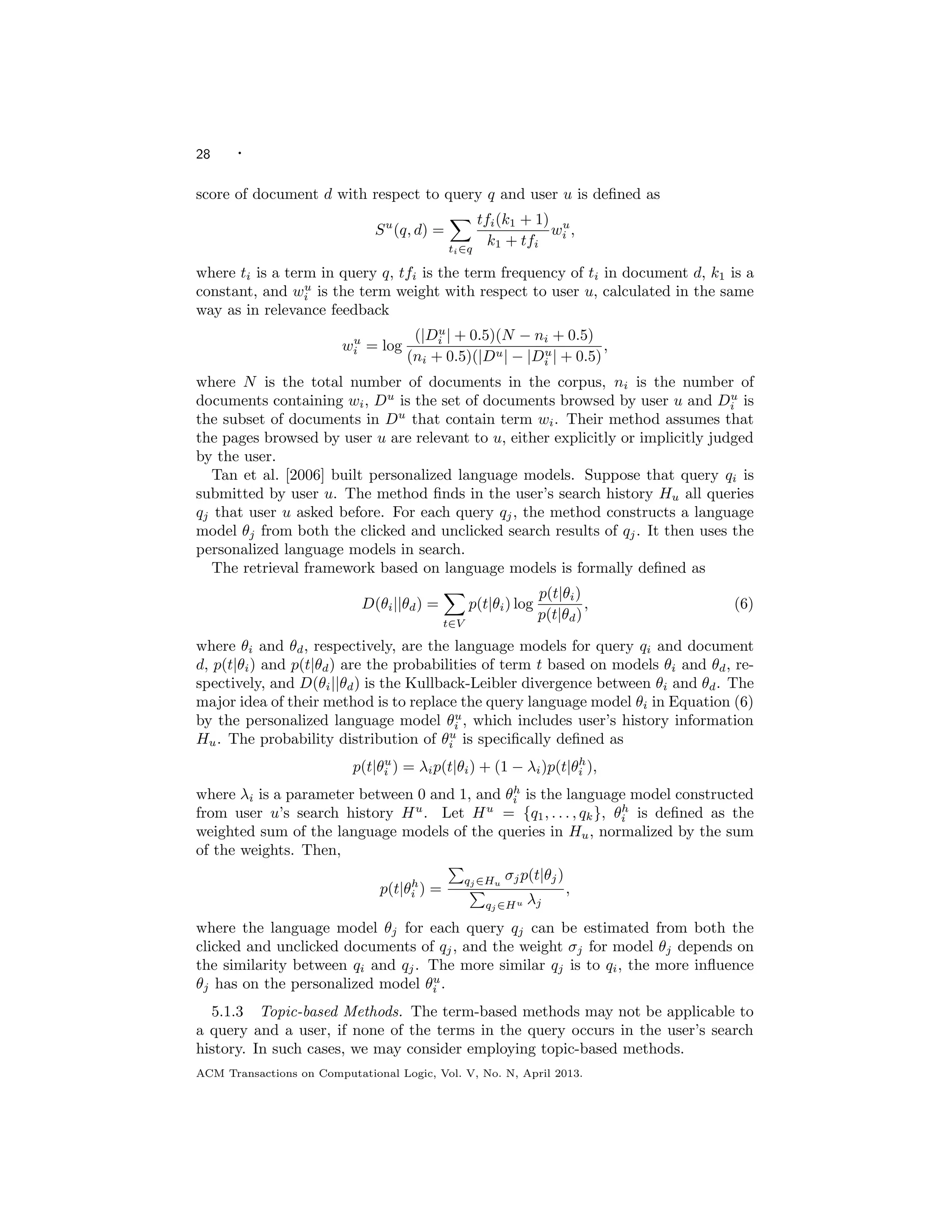 28 ·
score of document d with respect to query q and user u is deﬁned as
Su
(q, d) =
ti∈q
tfi(k1 + 1)
k1 + tfi
wu
i ,
where ti is a term in query q, tfi is the term frequency of ti in document d, k1 is a
constant, and wu
i is the term weight with respect to user u, calculated in the same
way as in relevance feedback
wu
i = log
(|Du
i | + 0.5)(N − ni + 0.5)
(ni + 0.5)(|Du| − |Du
i | + 0.5)
,
where N is the total number of documents in the corpus, ni is the number of
documents containing wi, Du
is the set of documents browsed by user u and Du
i is
the subset of documents in Du
that contain term wi. Their method assumes that
the pages browsed by user u are relevant to u, either explicitly or implicitly judged
by the user.
Tan et al. [2006] built personalized language models. Suppose that query qi is
submitted by user u. The method ﬁnds in the user’s search history Hu all queries
qj that user u asked before. For each query qj, the method constructs a language
model θj from both the clicked and unclicked search results of qj. It then uses the
personalized language models in search.
The retrieval framework based on language models is formally deﬁned as
D(θi||θd) =
t∈V
p(t|θi) log
p(t|θi)
p(t|θd)
, (6)
where θi and θd, respectively, are the language models for query qi and document
d, p(t|θi) and p(t|θd) are the probabilities of term t based on models θi and θd, re-
spectively, and D(θi||θd) is the Kullback-Leibler divergence between θi and θd. The
major idea of their method is to replace the query language model θi in Equation (6)
by the personalized language model θu
i , which includes user’s history information
Hu. The probability distribution of θu
i is speciﬁcally deﬁned as
p(t|θu
i ) = λip(t|θi) + (1 − λi)p(t|θh
i ),
where λi is a parameter between 0 and 1, and θh
i is the language model constructed
from user u’s search history Hu
. Let Hu
= {q1, . . . , qk}, θh
i is deﬁned as the
weighted sum of the language models of the queries in Hu, normalized by the sum
of the weights. Then,
p(t|θh
i ) =
qj ∈Hu
σjp(t|θj)
qj ∈Hu λj
,
where the language model θj for each query qj can be estimated from both the
clicked and unclicked documents of qj, and the weight σj for model θj depends on
the similarity between qi and qj. The more similar qj is to qi, the more inﬂuence
θj has on the personalized model θu
i .
5.1.3 Topic-based Methods. The term-based methods may not be applicable to
a query and a user, if none of the terms in the query occurs in the user’s search
history. In such cases, we may consider employing topic-based methods.
ACM Transactions on Computational Logic, Vol. V, No. N, April 2013.
 